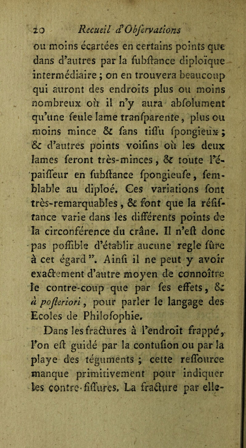 ou moins écartées en certains points que dans d’autres par la fubftance diploïque intermédiaire ; on en trouvera beaucoup qui auront des endroits plus ou moins nombreux oii il n’y aura abfolument qu’une feule lame tranfparente, plus ou moins mince & fans tifl’u fpongieù» ; & d’autres points voifins oîi les deux lames feront très-minces, & toute Té- paiffeur en fubflanee fpongieufe, fem- blable au diploé. Ces variations font très-remarquables, & font que la réfif- fance varie dans les différents points de la circonférence du crâne. II n’eft donc pas poffible d’établir aucune réglé fûre à cet égard”. Ainfi il ne peut y avoir exaétement d’autre moyen de connoître le contre-coup que par fes effets, S* à pojleriori, pour parler le langage des Ecoles de Philofophie, Dans lesfraâures à l’éndroit frappé. Ton efl guidé par la contufion ou par la playe des téguments ; cette reffource manque primitivement pour indiquer les contre-fifflires, La fradure par élis-