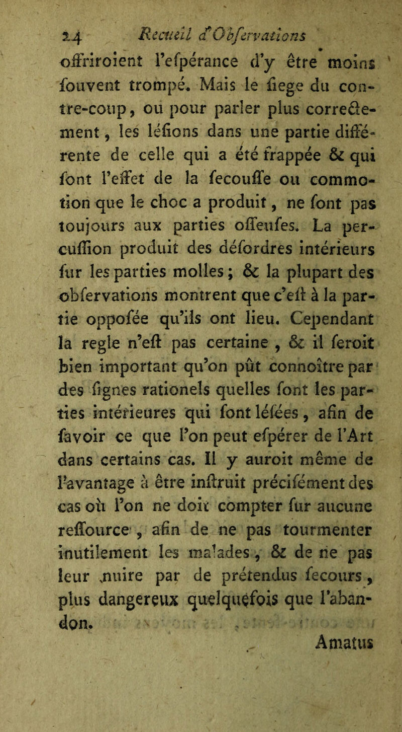 S.4 Reaieîl cCOhfirvatlons offriroîent l’efpérance d’y être moins fouvent trompé. Mais le fiege du con- tre-coup , ou pour parler plus correde- ment, les léfions dans une partie diffé- rente de celle qui a été frappée & qui font l’effet de la fecouffe ou commo- tion que le choc a produit, ne font pas toujours aux parties offeufes. La per- cuflion produit des défordres intérieurs fur les parties molles ; & la plupart des obfervations montrent que c’elt à la par- tie oppofée qu’ils ont lieu. Cependant la réglé n’eft pas certaine , & il feroit bien important qu’on pût connoître par des ffgnes rationels quelles font les par- ties intérieures qui font léfées, afin de favoir ce que l’on peut efpérer de l’Art dans certains cas. Il y auroit même de l’avantage à être inftruit précifément des cas oîi l’on ne doit compter fur aucune reffource , afin de ne pas tourmenter inutilement les malades, & de rie pas leur ,nuire par de prétendus fecours, plus dangereux quelquefois que l’aban- don. Amatus