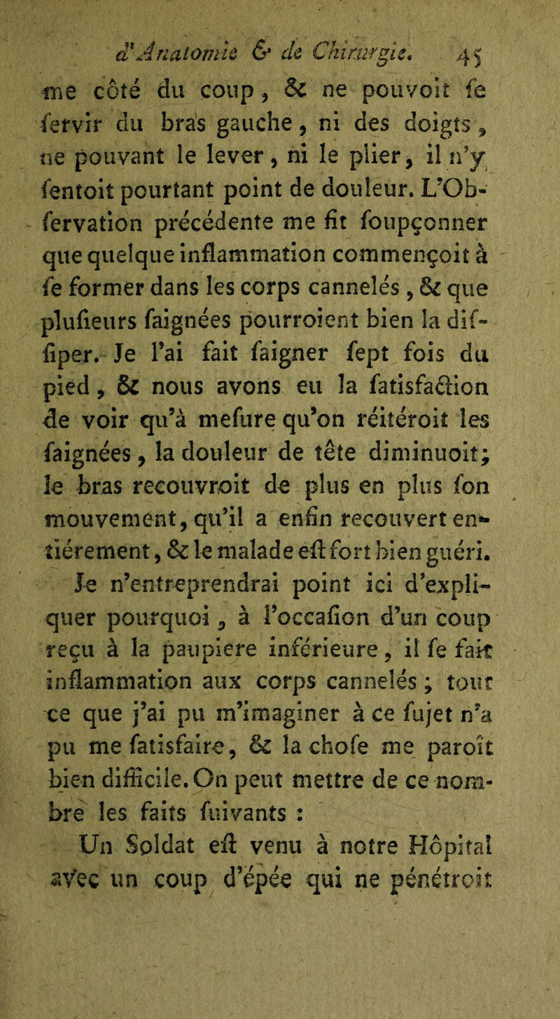 «le côté du coup, & ne pou'/olî fe fefvir du bras gauche, ni des doigts, ne pouvant le lever, ni le plier, il n’y fentoit pourtant point de douleur. L’Ob- fervation précédente me fît foupçonner que quelque inflammation commençoit à fe former dans les corps cannelés, & que plufieurs faignées pourroient bien la dif- flper. Je l’ai fait faigner fept fois du pied, & nous avons eu la fatisfaéiion fle voir qu’à mefure qu’on réitéroit les faignées, la douleur de tête diminuoit; le bras recouvroit de plus en plus fon mouvement, qu’il a enfin recouvert en'^ îiérement, & le malade eft fort bien guéri. Je n’entreprendrai point ici d’expli- quer pourquoi, à i’occafion d’un coup reçu à la paupiere inférieure, il fe fait inflammation aux corps cannelés ; tout ee que j’ai pu m’imaginer à ce fujet n’a pu me fatisfaire, & lachofe me paroît bien difficile. On peut mettre de ce nom- bre les faits fuivants : Un Soldat efl: venu à notre Hôpital aVec un coup d’épée qui ne pénétroit