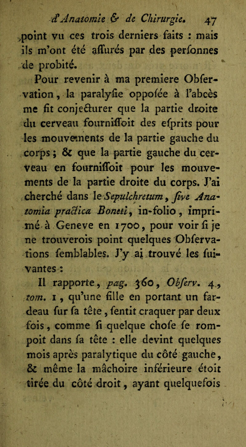 ^point vu ces trois derniers faits : mais ils m’ont été affurés par des perfonnes de probité. Pour revenir à ma première Obfer- vation, la paralyfie oppofée à l’abcès me fit conjeûurer que la partie droite du cerveau fournifToit des efprits pour les mouve»ments de la partie gauche du corps ; & que la partie gauche du cer- veau en fourniffoit pour les mouve- ments de la partie droite du corps. J’ai cherché àzns \g Sepulchretum y five Ana- tomia praBica Bonetîy in-folio, impri- mé à Geneve en 1700, pour voir fi je ne trouverois point quelques Obferva- tions femblables. J’y aj . trouvé les fui- vantes : Il rapporte, pag, jfio, Obferv. 4,, tom. I, qu’une fille en portant un far- deau fur fa tête, fentit craquer par deux fois, comme fi quelque chofe fe rom- poit dans fa tête : elle devint quelques mois après paralytique du côté gauche, & même la mâchoire inférieure étoit tirée du côté droit, ayant quelquefois