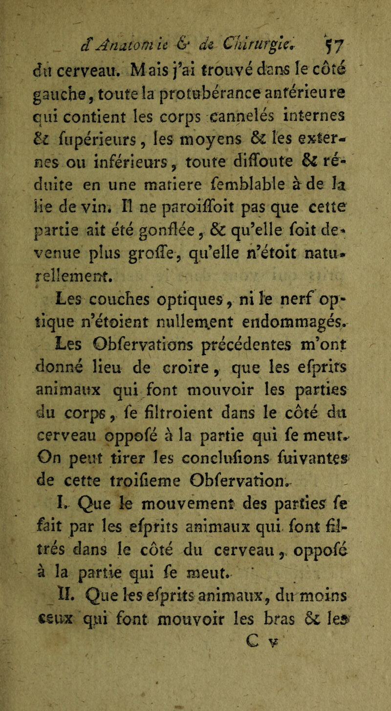 dtî cerveau. M ais j’ai trouvé dar^ le côté gauche, toute la protubérance anférieu re qui contient les corps cannelés internes êi fupérieurs, les moyens 6c les exter- nes ou inférieurs, toute diffoute 6{ ré- duite en une matière femblable à de la He de vin. Fl ne paroiffoit pas que celte partie ait été gonflée, ôc qu’elle foit de- venue plus groffe, qu’elle n’étoit natu» rellemeiîf. Les couches optiques, ni le nerf op- tique n’étoient nullen\ent endommagés. Les Obfervations précédentes m’ont donné lieu de croire, que les efprits animaux qui font mouvoir les parties du corps, fe fîltroient dans le côté du cerveau oppofé à la partie qui fe meut- On peut tirer les conelufions fuivantes de cette troifieme Obfervation.^ I. Que le mouvement des parties fe fait par les efprits animaux qui font fil- trés dans le côté du cerveauoppofé à la partie qui fe meut. ÏI. Que les efprits animaux, dirmoins ceux qui font mouvoir les bras 6c le®