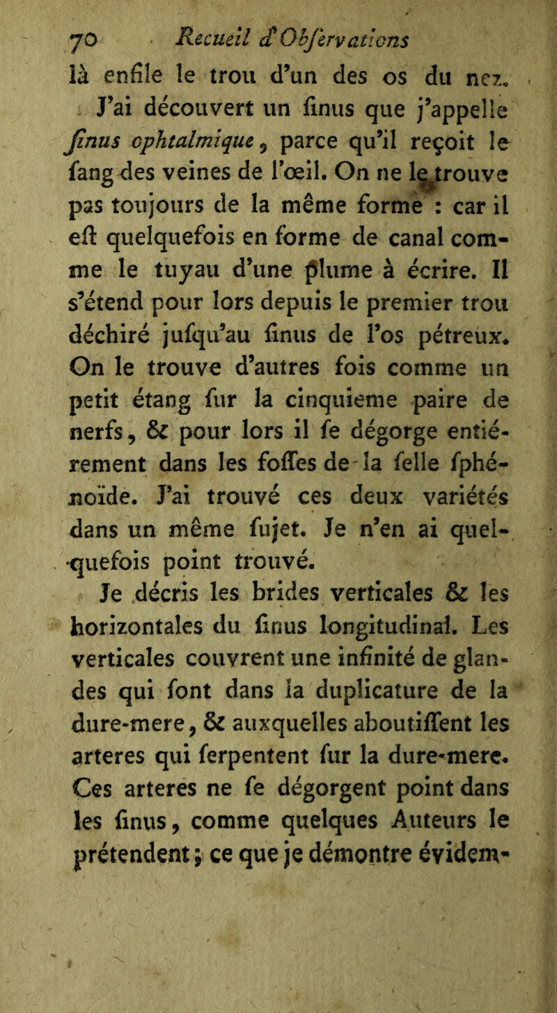 là enfile le trou d’un des os du nez. J’ai découvert un finus que j’appelle Jinus ophtalmique^ parce qu’il reçoit le fang des veines de l’œil. On ne l^^trouve pas toujours de la même forme : car il eft quelquefois en forme de canal com- me le tuyau d’une plume à écrire. Il s’étend pour lors depuis le premier trou déchiré jufqu’au finus de l’os pétreux. On le trouve d’autres fois comme un petit étang fur la cinquième paire de nerfs, & pour lors il fe dégorge entiè- rement dans les foffes de - la felle fphé- jîoïde. J’ai trouvé ces deux variétés dans un même fujet. Je n’en ai quel- •quefois point trouvé. Je décris les brides verticales & les horizontales du finus longitudinal. Les verticales couvrent une infinité de glan- des qui font dans la duplicature de la dure-mere, & auxquelles aboutiffent les arteres qui ferpentent fur la dure-mere. Ces arteres ne fe dégorgent point dans les finus, comme quelques Auteurs le prétendent ; ce que je démontre évidem-