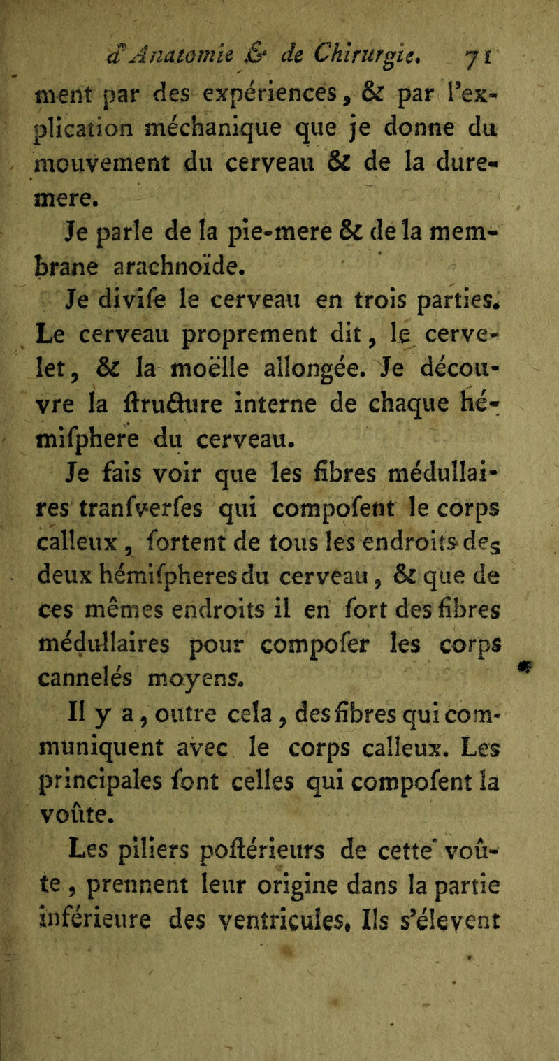 ment par des expériences, & par l’ex- plication méchanique que je donne du mouvement du cerveau & de la dure- mere. Je parle de la pie-mere & de la mem- brane arachnoïde. Je divife le cerveau en trois parties. Le cerveau proprement dit, le cerve- let, & la moelle allongée. Je décou- vre la ftruâure interne de chaque hé- mifphere du cerveau. Je fais voir que les fibres médullai- res tranfverfes qui compofent le corps calleux , fortent de tous les endroits'deg deux hémifpheres du cerveau, & que de ces mêmes endroits il en fort des fibres médullaires pour compofer les corps cannelés moyens. Il y a, outre cela, des fibres qui com- muniquent avec le corps calleux. Les principales font celles qui compofent la voûte. Les piliers pofiérieurs de cette* voû- te , prennent leur origine dans la partie inférieure des ventricules. Ils s’élèvent