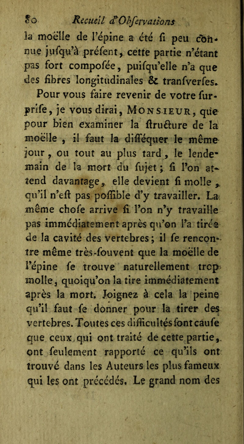 ?0 Ricucït etOhfctvattons la moelle de répine a été fî peu chh* nue jufqu’à préfent, cette partie n’étant pas fort compofée, puifqu’elle n’a que des fibres longitudinales & tranfverfes» Pour vous faire revenir de votre fur- prife, je vous dirai, Monsieur, que pour bien examiner la flrufture de la moelle , il faut la difféquer le même jour, ou tout au plus tard , le lende’ main de la mort du fujet ; fi l’on at*' tend davantage,, elle devient fi molle qu’il n’efl: pas poflîble d’y travailler. La même chofe arrive fi l’on n’y travaille pas immédiatement après qu’on l’a tirée de la cavité des vertebres ; il fe rencon- tre même très-fouvent que la moelle de l’épine fe trouve naturellement trop molle, quoiqu’on la tire immédiatement après la mort. Joignez à cela la peine qu’il faut fe donner pour là tirer des vertebres. Toutes ces difficultés font caufe que ceux qui ont traité de cette partie,, ont feulement rapporté ce qu’ils ont trouvé dans les Auteurs les plus fameux qui les ont précédés. Le grand nom des