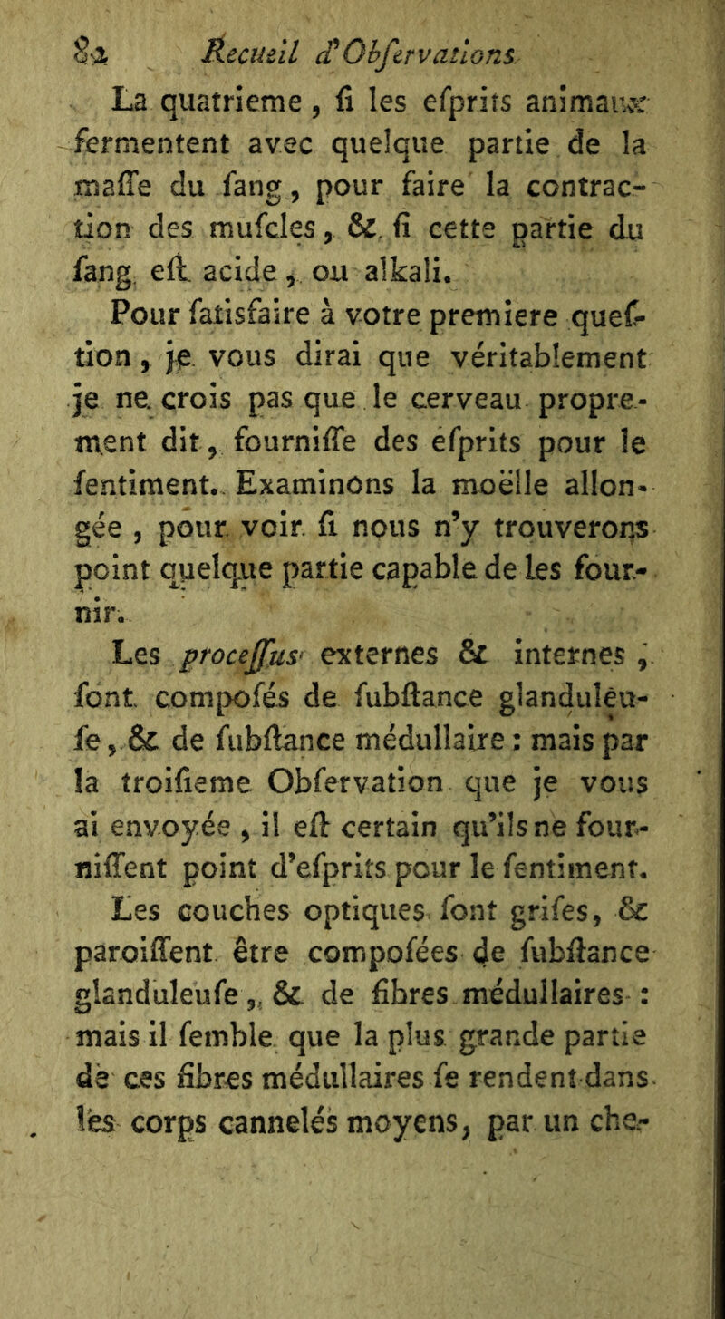 É.ecuiil £ Ohfcrvallons La quatrième , fi les efprits animaivs: fermentent avec quelque partie de la maffe du fang , pour faire la contrac- tion des mufcles, & fi cette partie du fang, eli. acide, ou alkali. Pour fatisfaire à votre première ques- tion , vous dirai que véritablement je ne. crois pas que le cerveau propre- «vent dit, fournifle des efprits pour le fentiment. Examinons la moelle allon- gée , pour. voir, fi nous n’y trouverons point quelque partie capable de les four- nir. Les procejfus' externes & internes, font compofés de fubftance glandulêu- fe, & de fubftance médullaire ; mais par la troifieme Obfervation que je vous ai envoyée , il eft certain qu’ils ne four^ niffent point d’efprits pour le fentiment. Les couches optiques font grifes, & paroiffent. être compofées de fubftance glanduleufe& de fibres médullaires : mais il femble que la plus grande partie de ces fibres médullaires fe rendent dans les corps cannelés moyens, par un che-