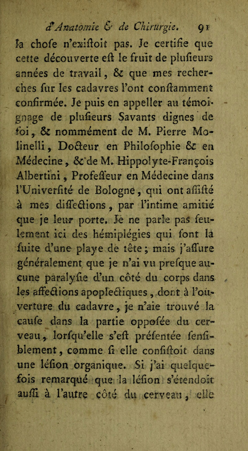 îa chofe n’exiftoit pas. Je certifie que cette découverte eft le fruit de piufîeurs années de travail , & que mes recher- ches fur les cadavres l’ont conftamment confirmée. Je puis en appeller au témoi- gnage de piufîeurs Savants dignes de foi, & nommément de M. Pierre Mo- linelli, Doâeur en Philofophie & en Médecine y &’de M.. Hippolyte-Franfois Albertini, Profeâ'eur en Médecine dans l’Unlverfîté de Bologne, qui ont afîifté à mes difîeâions, par l’intime amitié que je leur porte. Jé ne parle pas feu- lement ici des hémiplégies qui font la fuite d’une playe de tête ; mais j’affure généralement que je n’ai vu prefque au- cune pàralyfie d’un côté du corps dans les affedions apopleétiques, dont à l’oit- verture du cadavre, je n’aie trouvé la caufe dans la partie oppofée du cer- veau,. lorfqu’elle s’eft préfentée fenfî- blement, comme fi elle confiftoit dans une léfîon organique. Si j’ai quelque- fois remarqué que la léfîon s’étendok auiïï à l’autre côté du cerveau, elle