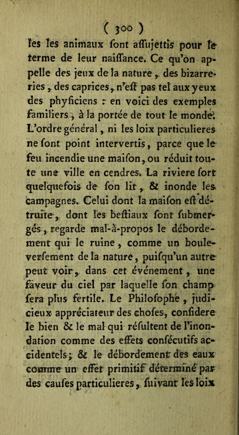 ( JOO ) tes les animaux font affujettîs pour te terme de leur naiffance. Ce qu’on ap- pelle des jeux de la nature,, des bizarre- ries y des caprices y n’elî pas tel aux yeux des phyficiens : en voici des exemples familiers;^ à la portée de tout le monde; L’ordre général, ni les loix particulières ne font point intervertis, parce que le feu incendie une maifon, ou réduit tou- te une ville en cendres^ La riviere fort quelquefois de fon lit, & inonde les campagnes» Celui dont la maifon eft dé- truite,. dont les beôiaux font fiibmer* gés , regarde mal-à-propos le déborde- ment qui le ruine, comme un boule- verfement de la nature, puifqu’un autre peut voir,, dans cet événement, une faveur du ciel par laquelle fon champ fera plus fertile. Le Philofophë , judi- cieux appréciateur des chofes, confidere le bien & le mal qui réfultent de l’inon- dation comme des effets confécutifs ac- cidentels; & le débordement des eaux comme mr effet primitif détermine par des caufss particulières, fuîvant léslbisi