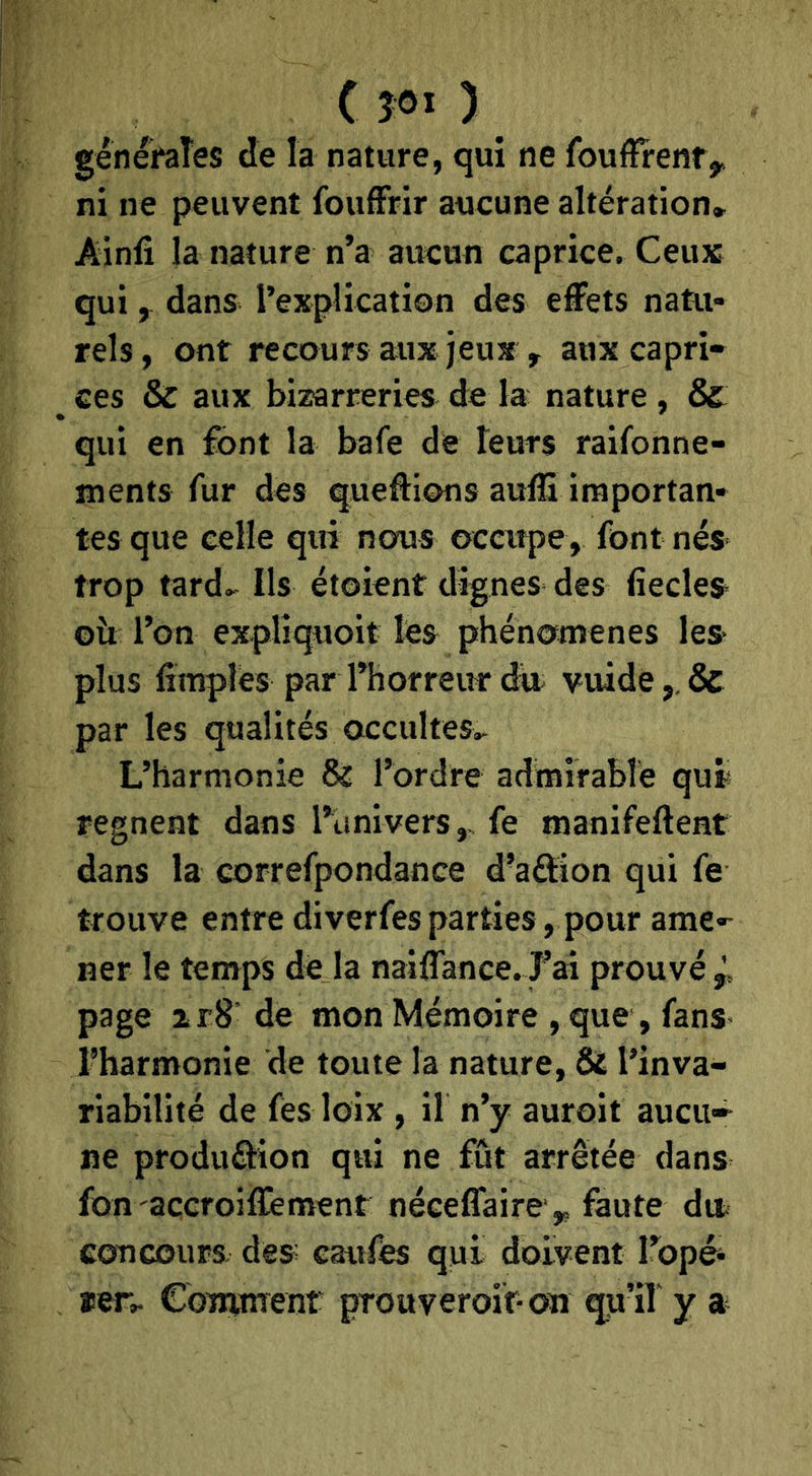 C ÎOÏ ) généraîes de la nature, qui ne foufïrenfy ni ne peuvent foufFrir aucune altération* Ainfi la nature n’a aucun caprice. Ceux quidans l’explication des effets natu- rels, ont recours aux jeux , aux capri- ces & aux bizarreries de la nature , & qui en font la bafe de teurs raifonne- ments fur des queffions auiS importan- tes que celle qui nous occupe, font nés trop tard.- Ils étoient dignes des fiecles- oîi l’on explîquoit les phénomènes les- plus limpîes par l’horreur dit vuide,, & par les qualités occultes* L’harmonie & rordre admirable qur régnent dans l’univers,, fe manifeftent dans la correfpondance d’aftion qui fe trouve entre diverfes parties, pour ame- ner le temps de la naiffance. J’ai prouvé p page zr8 de mon Mémoire , que, fans- ^harmonie de toute la nature, & l’inva- riabilité de fès loix , il n’y auroit aucu» ne produâion qui ne fût arrêtée dans fon açcroiffement néceffaire ,, faute dit concours des eaufés qui doivent l’opéi rer* CoirinTenf prouveroif-on qu’if y a