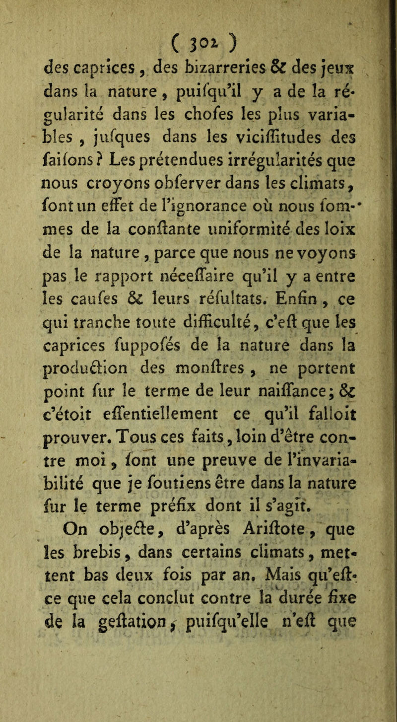 ( ) des caprices, des bizarreries & des jeux dans la nature, puilqu’il y a de la ré- gularité dans les choies les plus varia- bles , jufques dans les viciffitudes des failons? Les prétendues irrégularités que nous croyons obferver dans les climats, font un effet de l’ignorance où nous lom-* mes de la confiante uniformité des loix de la nature, parce que nous ne voyons pas le rapport néceflaire qu’il y a entre les caufes & leurs réfultats. Enfin, ce qui tranche toute difficulté, c’efi que les caprices fuppofés de la nature dans la produâion des monfires , ne portent point fur le terme de leur naiflance;& c’étoit eflentieîlement ce qu’il falloit prouver. Tous ces faits, loin d’être con- tre moi, font une preuve de l’invaria- bilité que je foutiensêtre dans la nature fur le terme préfix dont il s’agit. On objefie, d’après Arifiote, que les brebis, dans certains climats, met- tent bas deux fois par an. Mais qu’efi- ce que cela conclut contre la durée fixe de la gefiation, puifqu’elle n’efi que