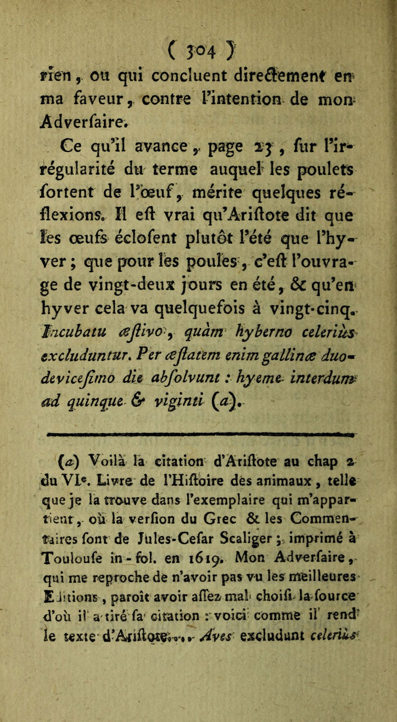 ( Î04 } rren, ou qui concluent direfitemene en* ma faveur, contre l’intention de mon* Adverfaire. Ce qu’il avance y page ïj , fur l’ir- régularité du terme auquel» les poulets fortent de l’beuf, mérite quelques ré- flexions. Il eft vrai qu’Ariftote dit que lés œufs éclofent plutôt l’été que l’hy- ver; que pour lès poules, c’eft l’ouvra- ge de vingt-deux jours en été, & qu’en hyver cela va quelquefois à vingt-cinq. Jncubatu ajlivo y quant hybtrno cdtnîts excluduntur. Per cejlaam enim galUna duo~ devicejimo die abfolvunt : hyemt- interdunp ad quinque d* viginti (æ) Voilà là citation d’Atiftote au chap a du Vl*. y vre de l’Hillbire dès animaux , telle que je la trouve dans l’exemplaire qui m’appar- tient, oü la verfion du Grec & les Commen- taires font de Jüles-Cefar Sealiger ; imprimé à Touloufe in-fol. en 1619. Mon Adverfaire, qui me reprochede n’avoir pas vu les nteilleures- £ jetions , paroît avoir afleamal choifola-fource d’où il a tiré fa' citation : voici* comme if rend' le texte d’Ajiftotei^ ».- /4ves excludunt ctltriùs’