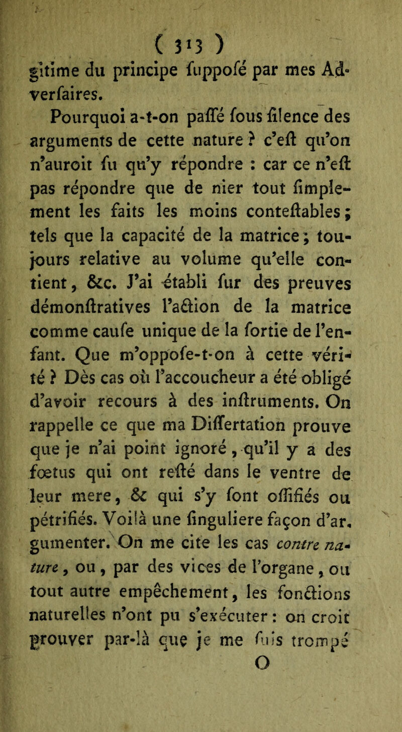 gltime du principe fuppofé par mes Ad* verfaires. Pourquoi a-t-on paffé fous filence des arguments de cette nature ? c’eft qu’on n’auroit fu qu’y répondre ; car ce n’eft pas répondre que de nier tout Ample- ment les faits les moins conteftables ; tels que la capacité de la matrice; tou- jours relative au volume qu’elle con- tient, &c. J’ai ctabli fur des preuves démonftratives l’aôion de la matrice comme caufe unique de la fortie de l’en- fant. Que m’oppofe-t-on à cette véri- té ? Dès cas où l’accoucheur a été obligé d’avoir recours à des inflruments. On rappelle ce que ma DilTertation prouve que je n’ai point ignoré , qu’il y a des foetus qui ont refté dans le ventre de leur mere, & qui s’y font offifîés ou pétrifiés. Voiià une finguliere façon d’ar, gumenter. On me cite les cas contre na^ ture, ou, par des vices de l’organe, ou tout autre empêchement, les fondions naturelles n’ont pu s’exécuter : an croit prouver par-là que je me fuis trompé O