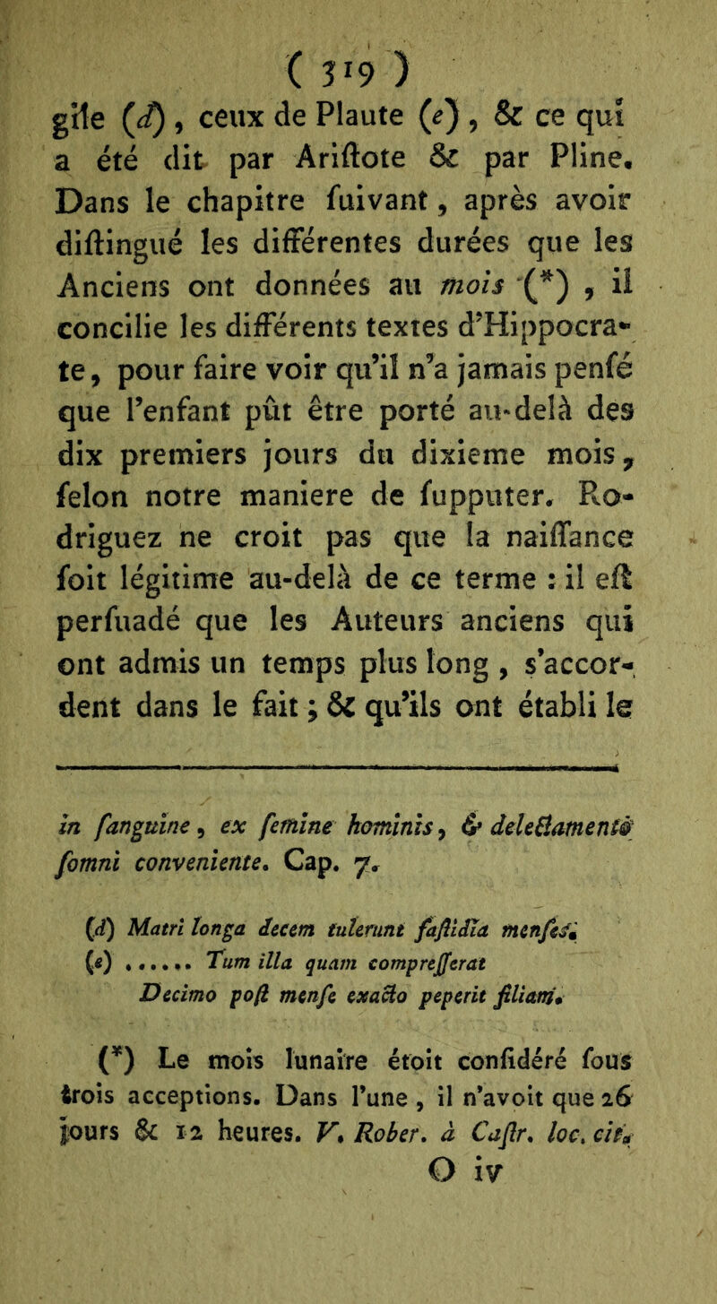 (3^9) gîte , ceux de Plaute (e), & ce qui a été dit par Ariftote & par Pline. Dans le chapitre fuivant, après avoir diftingué les différentes durées que les Anciens ont données au mois (* *) , il concilie les differents textes d’Hippocra- te , pour faire voir qu’il n’a jamais penfé que l’enfant pût être porté au-delà des dix premiers jours du dixième mois, félon notre maniéré de fupputer. Ro- driguez ne croit pas que la naiflance foit légitime au-delà de ce terme : il eft perfuadé que les Auteurs anciens qui ont admis un temps plus long , s’accor- dent dans le fait ; ÔC qu’ils ont établi le in fanguine, ex fetnine homïnîs, 6» deleSamentè fomni conveniente. Cap. 7, ((i) Matri longa Jeeetn tnîcrmt fafiiiîa mtnfté» (0 ...... Tum ilia quant comprefferat Dedmo pofi menfi exaBo peperit filiani, (*) Le mois lunaire éfoit confidéré fous trois acceptions. Dans l’une , il n’avoit que i& jours & la heures. Vt Rober, à Caflr, loc, cit»