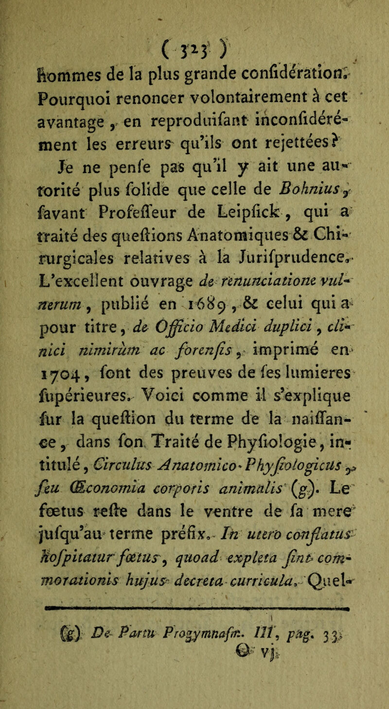 ( ) ftommes de la plus grande confidérationî Pourquoi renoncer volontairement à cet avantage , en reproduifant inconfidéré- Hient les erreurs qu’ils ont rejettées} Je ne penfe pas qu’il y ait une au- rorité plus folide que celle de Bohniusy: favant Profefleur de Leipfick , qui 3' traité des queftions Anatomiques & Chi- îoirgicales relatives à la Jurifprudence,- L’excellent ouvrage de nnunciatiom vul- nerum ^ publié en r689 , & celui qui a‘ pour titre, de Officia Medici duplici , cli* nid nimirùtn ac forcnjis y ïm^nvcié en> 1704, font des preuves de fes lumières fupérieures. Voici comme il s’explique fur la queftion du terme de la naiffan- ee, dans fon. Traité de Phyfiologie, inr titillé, Girculm Anatomico' Phyjiotogicus ^ feu (Economla corforis animalis (g). Le fœtus refte dans le ventre de fa mere' jufqu’au terme préfix, Ih utero canjlàtus'- Hofpitatur fœtus^^ quoad expUta Jint-com- moTatioms hujus^ décréta cum6ula, Ç^\t\» De- Partu Pra^mnafm. Ut, 3 p vj.