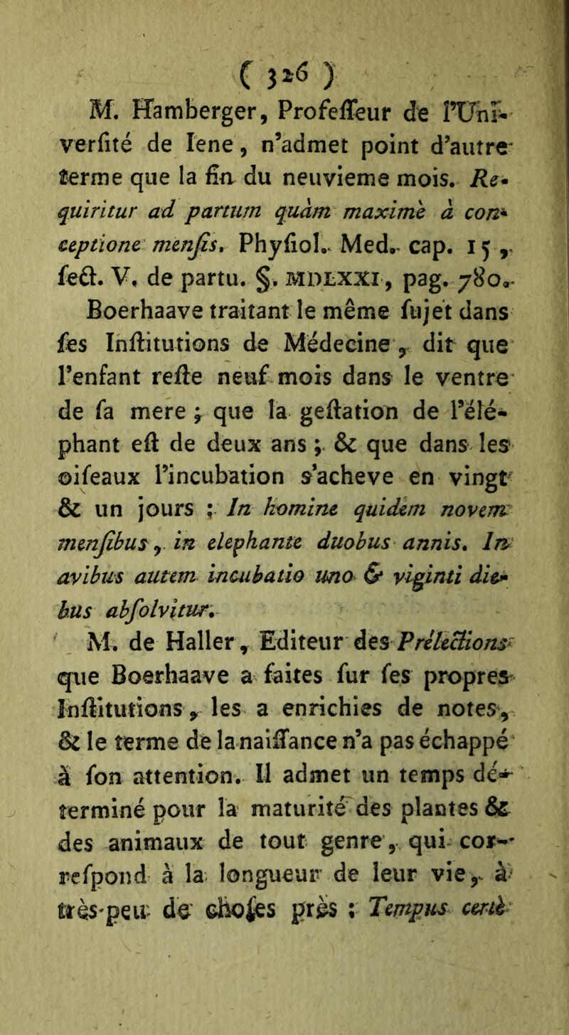 M. ïîamberger, Profef&ur de ITTiir- verfité de lene, n’admet point d’autre îerme que la ûn du neuvième mois. Ré- quiritur ad partum quàm maxime à con^ eeptione mmfis, Phyfiol.. Med.- cap. 15,. £eâ. V. de partu. §. mdlxxi , pag. 780.- Boerhaave traitant le même fujet dans fes Inftitutions de Médecine, dit que l’enfant refte neuf mois dans le ventre de fa mere j que la geftation de l’elé- phant eft de deux ans ; & que dans les ©ifeaux l’incubation s’acheve en vingt & un jours ; fa homine quidam novem mcnfibui^ in elephante duobus annis. ln> avibus atitem ineubaùo uno & yiginti die>‘ bus abfolvitur, M. de Haller , Editeur des P/v/e^îOÆî que Boerhaave a faites fur fes propres Inftitutions , les a enrichies de notes, & le terme dé la nailTance n’a pas échappé à fon attention. Il admet un temps dé*^ terminé pour la maturité^des plantes & des animaux de tout genre, qui cor^-* refpond à la longueur de leur vie,- ttès'peu'. de' dio^s prés ; Tempus cml