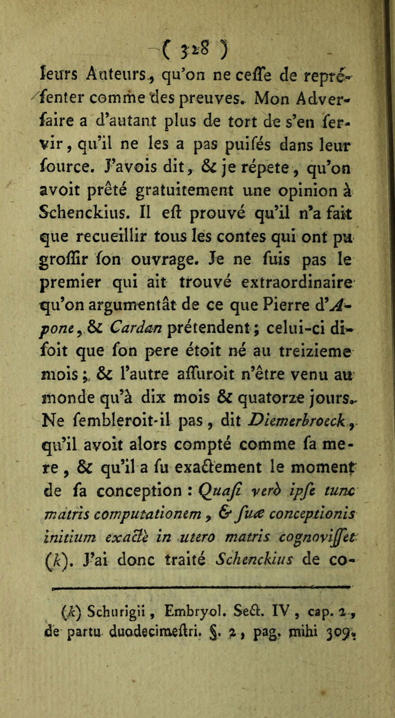 leurs Auteurs^ qu’on ne cefTe de repré- fenter comme des preuves^ Mon Adver- faire a d’autant plus de tort de s’en fer- vir, qu’il ne les a pas puifés dans leur fource. J’avois dit, & je répété , qu’on avoit prêté gratuitement une opinion à Schenckius. II eft prouvé qu’il n’a fait que recueillir tous lés contes qui ont pu groffir fon ouvrage. Je ne fuis pas le premier qui ait trouvé extraordinaire qu’on argumentât de ce que Pierre ÙlA-- ponty^ Cardan prétendent; celui-ci di» foit que fon pere étoit né au treizième mois & l’autre affuroit n’être venu au monde qu’à dix mois & quatorze jours.- Ne fembleroit'il pas , dit Diemerbroeck y qu’il avoit alors compté comme fa me- re , & qu’il a fu exaélement le moment de fa conception : Quajl verh ipfe tune mains computationem , & fax conceptlonis ïniiium exaBè in utero matris cognoviffèt (JC). J’ai donc traité Schenckius de co- (i) Schurîgii, Embryol. Seâ. IV , cap. a , de parta duodecimeftri. ?, pag. tnihi 309,