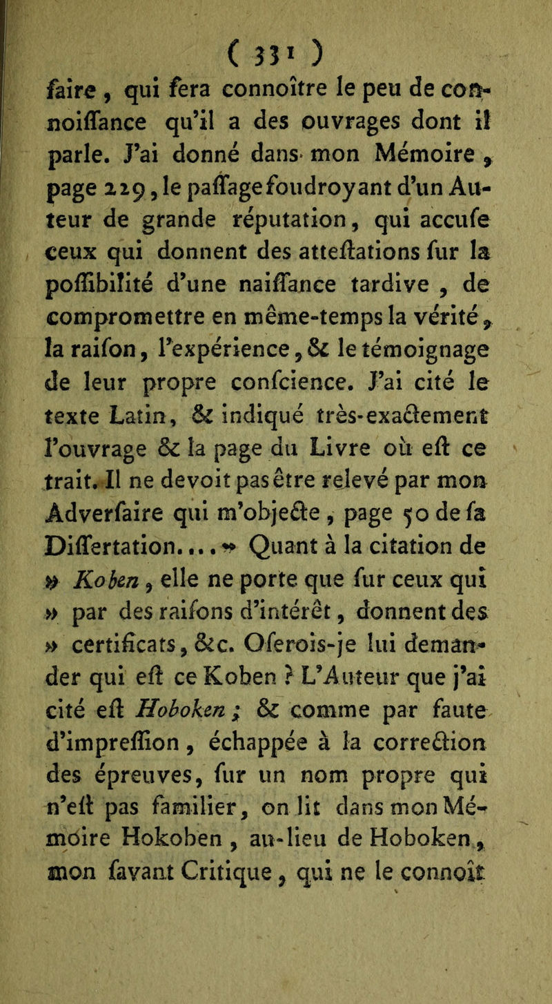 faire, qui fera connoître le peu de cofï- noiffance qu’il a des ouvrages dont i! parle. J’ai donné dans- mon Mémoire, page 229, le paffagefoudroyant d’un Au- teur de grande réputation, qui accufe ceux qui donnent des atteilations fur la polîibilité d’une naiffance tardive , de compromettre en même-temps la vérité > la raifon, l’expérience, & le témoignage de leur propre confcience. J’ai cité le texte Latin, & indiqué très-exadement l’ouvrage & la page du Livre oh eft ce trait. Il ne devoit pas être relevé par mon Adverfaire qui m’objeâie, page 50 de fa Differtation.Quant à la citation de » Kohn, elle ne porte que fur ceux qui » par des ralfons d’intérêt, donnent des » certificats, &c. Oferois-je lui deman- der qui efl ceKoben ? L’Auteur que j’ai cité eft Hoboken ; & comme par faute d’impreflion , échappée à la correûion des épreuves, fur un nom propre qui n’eft pas familier, on lit dans mon Mé- moire Hokoben , au-lieu de Hoboken, mon favant Critique, qui ne le connoît