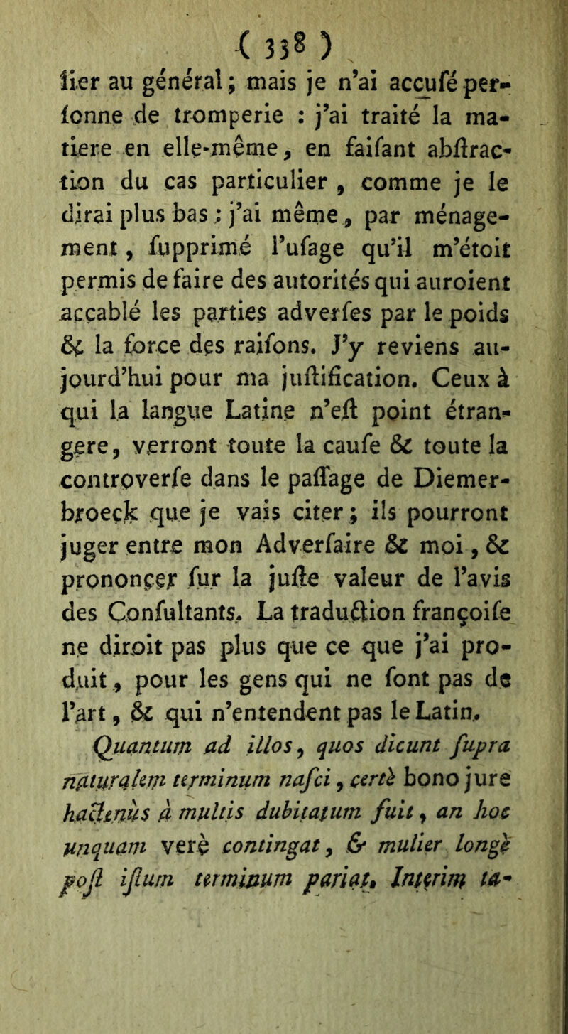 <330 lier au général ; mais je n’ai accufé per- lonne de tromperie : j’ai traité la ma- tière en elle-même, en faifant abdrac- tion du cas particulier , comme je le dirai plus bas ; j’ai même , par ménage- ment , fupprimé l’ufage qu’il m’étoit permis de faire des autorités qui auroient accablé les parties adverfes par le poids de la force des raifons. J’y reviens au- jourd’hui pour ma juftification. Ceux à qui la langue Latine n’efl point étran- gère , verront toute la caufe & toute la controverfe dans le paffage de Diemer- broeçlc que je vais citer ; ils pourront juger entre mon Adverfaire & moi, & prononcer for la jufte valeur de l’avis des Confoltants.. La traduftion françoife ne diroit pas plus que ce que j’ai pro- duit , pour les gens qui ne font pas de l’art, & qui n’entendent pas le Latim Quantum ad illoSy quos dicunt fupra nawaUvt tt^minum nafci, ctrth bono jure haUtms à mulùs dubitatum fuit, an hoc unquam verè continuât ^ & mulur lonf^ pojl ifum mminum parlât. Intérim ta-