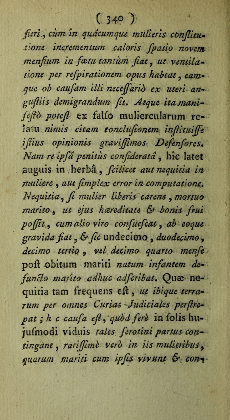 fierî^ cùm in qudcumquc mulîeris cùnjllm^ tlonc incrementum calons fpatio novcm menjîum in fœtu tcuiîùm fiat, ut ventila^ tione per refpirationém cpus haheat, eam^ que oh caufam illi nectfifarib ex uteri an^ gufiiis demigrandum fit. Aique ita tnani^ fcfib potefi falfo mulierculariim rc- ïaîii nimis citam tonclufioneni: infiituijfic yiius opinionis gravijfimos Defenfores. Nam n ipfd pmitàs confideratâ, bîc latet .auguis in herbâ ^ fcilicet autnequitia in tnulierc , autfimplex crror in computationc. Nequitia^fi mulier Uberis carens ^ mortuo mafito 5 ut ejus hcereditate & bonis frui pofifit^ cumalioviro confuefcat ^ ah coque gravida fiat ^ & fie undecimo , duodecimo, decimo tertio 9 vel decimo quarto menfi poft obitum mariti natum infantem de* funcîo marito adhuc adfcribat. Quæ n6- qultia tam frequens eft, ut ibique terra* rum per omnes Curias-Judiciales perfirc* pat ; h ç caufa efi ^ qu^d ferit in folis hu- jufmodi vidais talcs ferotini partus con* tingant ^ rarififimï verb in iis mullcribus ^ quarum mariti cum ipfi^ yivunt ^ con^