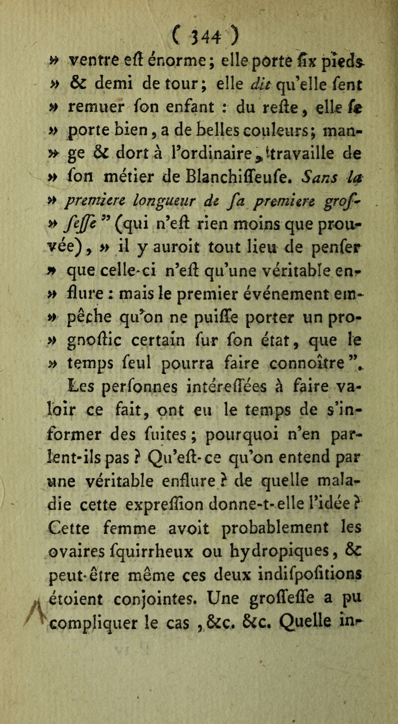 » ventre efl énorme ; elle porte fîx pîeds^ » & demi détour; elle qu’elle fent » remuer fon enfant : du refte, elle fe » porte bien, a de belles couleurs; man- »■ ge & dort à l’ordinaire,ttravaille de » fon métier de Blanchiffeufe. Sans la » pretnicrc longueur de fa pr&mîere grof- » fejfe ” (qui n’efl rien moins que prou- vée) , » il y auroit tout lieu de penfer » que celle-ci n’efl qu’une véritable en- » flure : mais le premier événement ein- » pêche qu’on ne puiffe porter un pro- » gnoftlc certain fur fon état, que le » temps feul pourra faire connoître”» Les perfonnes intéreffées à faire va- loir ce fait, ont eu le temps de s’in- former des fuites ; pourquoi n’en par- lent-ils pas ? Qu’eft-ce qu’on entend par une véritable enflure } de quelle mala- die cette expreflîon donne-t-elle l’idée? Cette femme avoit probablement les ovaires fquirrheux ou hydropiques, & peut-être même ces deux indifpolitions étoient conjointes. Une grolTefle a pu compliquer le cas , &c. &c. Quelle inr-