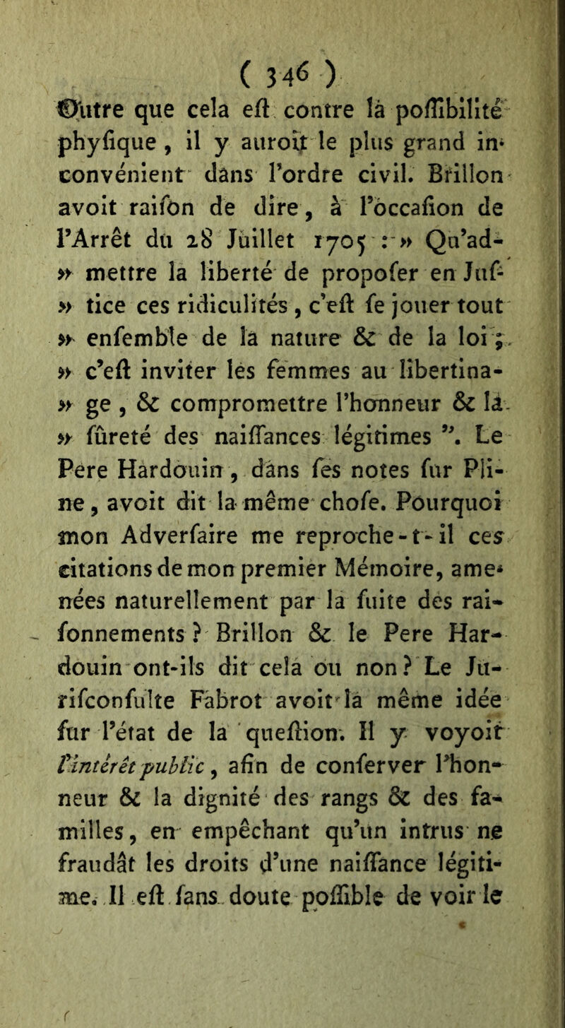 ©filtre que cela efè contre là poflîbilité phyfique, il y auront le plus grand in‘ convénient dans l’ordre civil. Bfillon avoit raifOn de dire , à l’occafion de l’Arrêt du 28 Juillet 1705 : » Qu’ad- » mettre la liberté de propofer en Jaf- » tice ces ridiculités, c’eft fe jouer tout enfembîe de là nature & de la loi ; . » c’eft inviter lès femmes au libertina- » ge , & compromettre l’honneur & là- » fûreté des naiffances légitimes Le Pere Hardouin, dans Tes notes for Pli- ne, avoit dit la même chofe. Pourquoi mon Adverfaire me reproche-t-il ces citations de mon premier Mémoire, ame* nées naturellement par la fuite des rai- fonnements ? Brillon & le Pere Har- douin ont-ils dit cela du non? Le Ju- rifconfulîe Fâbrot avoit là même idée fur l’état de la queftion. H y voyoit tïntérêtpublic ^ afin de conferver l’hon- neur & la dignité des rangs & des fa- milles, en empêchant qu’un intrus ne fraudât les droits d’une naifiance légiti- me. Il eft fans doute poflible de voir ie