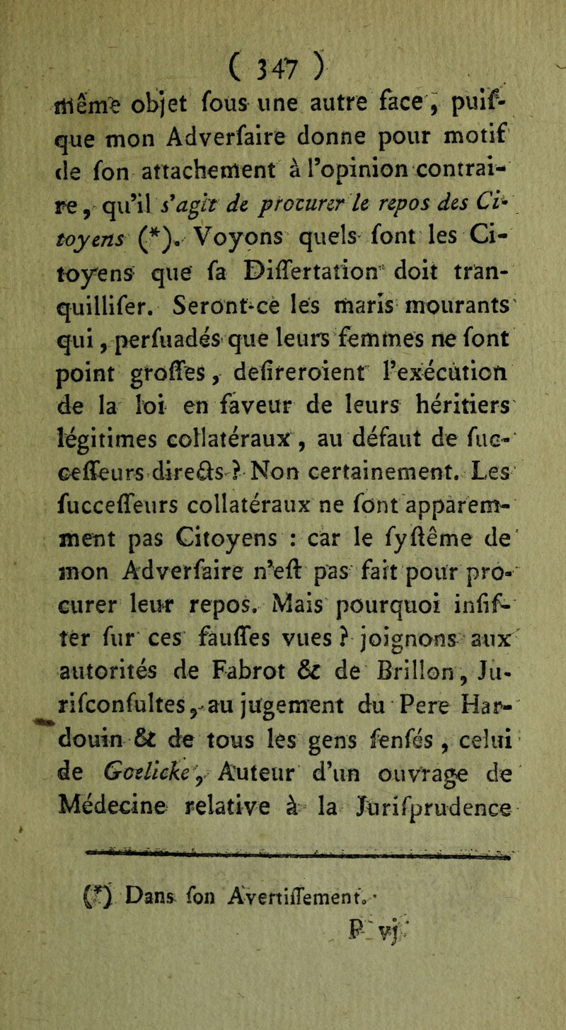 itiêm'e objet fous une autre face, pulf- que mon Adverfaire donne pour motif cîe fon attachement à l’opinion contrai- re , c^vl W s'agît di protunr le repos des Ci^ toyens (*^). Voyons quels font les Ci- toyens- que fa Differtatiom doit tran- quillifer. Seront-cè les maris mourants' <jui, perfuadés que leurs femmes ne font point greffes, detîreroient l’execùtion de la loi en faveur de leurs héritiers légitimes collatéraux , au défaut de fuc- ceffeurs direâs ? Non certainement. Les fucceffeurs collatéraux ne font apparem- ment pas Citoyens : car le fyftême de' mon Adverfaire n’eft pas fa it pour pro- curer leur repos. Mais pourquoi infif- ter fur ces fauffes vues ? joignons aux autorités de Fabrot & de Brillon , Ju- rifconfultes,-au jugement du Pere Har- douin & de tous les gens fenfés , celui de Goelieke y Auteur d’un ouvrage de Médecine relative à la Jürifprudence (?) Dans^ fon Avertiffement. ■ P'vj: