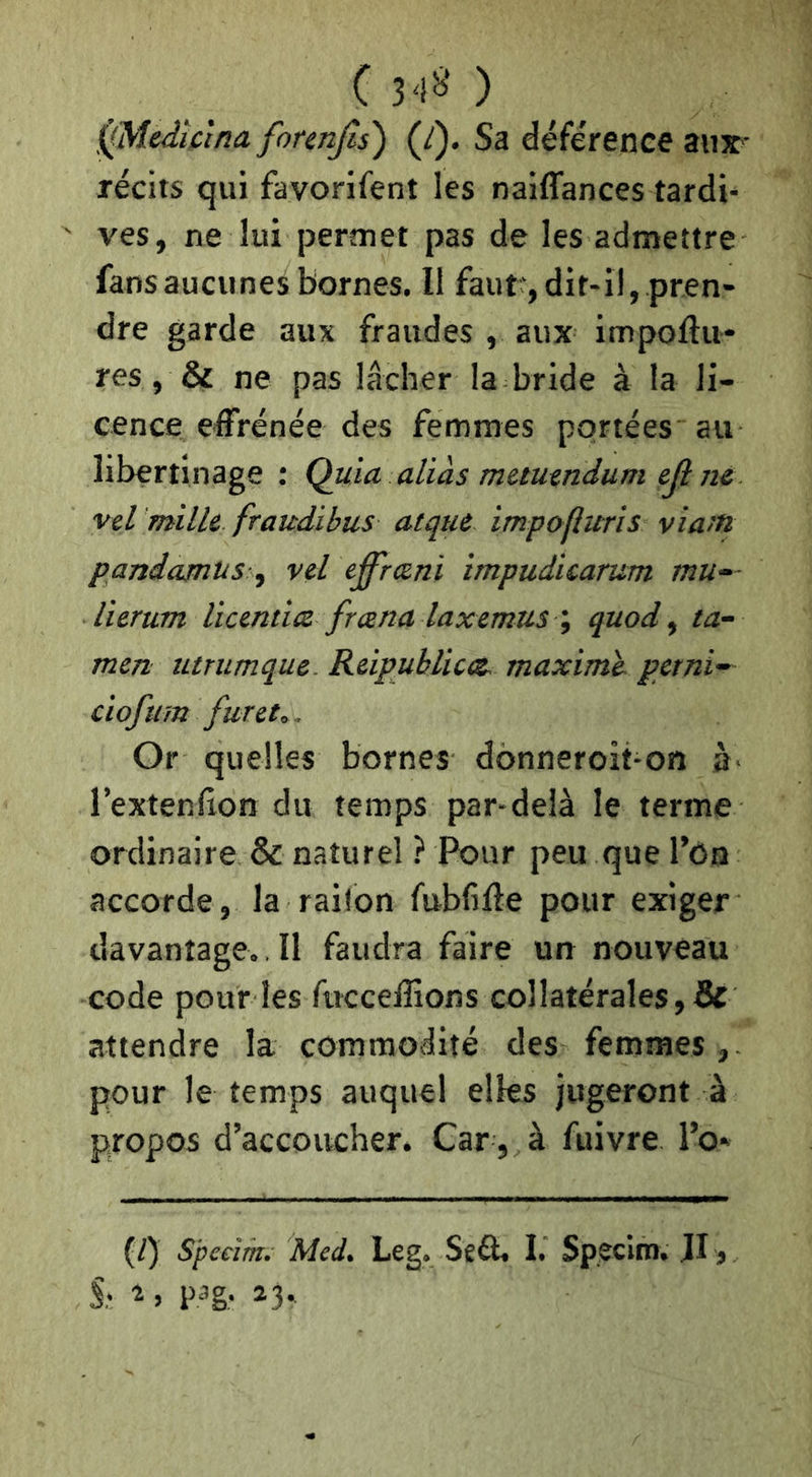 C 3'i^' ) ^Medîctna forenjîs') (J). Sa déférence aux- récits qui favorifent les naiffances tardi- ves, ne lui permet pas de les admettre fans aucunes bornes. Il faut*, dit-il, pren- dre garde aux fraudes , aux impoftii- res, & ne pas lâcher la bride à la li- cence effrénée des femmes portées au libertinage : Quia allas mautndum eji ne vel mille fraudibus atqui Impofluris viaut pandajntis y vel effræni impudlcarum mu— llerum llcentlce fræna laxemus quod ^ ta- men utrumque. Relpubllcce, maxime, petnl— clofum furets.. Or quelles bornes donneroit-on à' l’extenllon du temps par-delà le terme ordinaire & naturel ? Pour peu que l’on accorde, la raiton fubfiffe pour exiger davantage., Il faudra faire un nouveau code pour les fucceffions collatérales,& attendre la commodité des femmes,- pour le temps auquel elles jugeront à propos d’accoucher. Car , à fuivre l’o» (/) S'peeim. Med. Leg. Sêfl. I. Speclm, JI ,