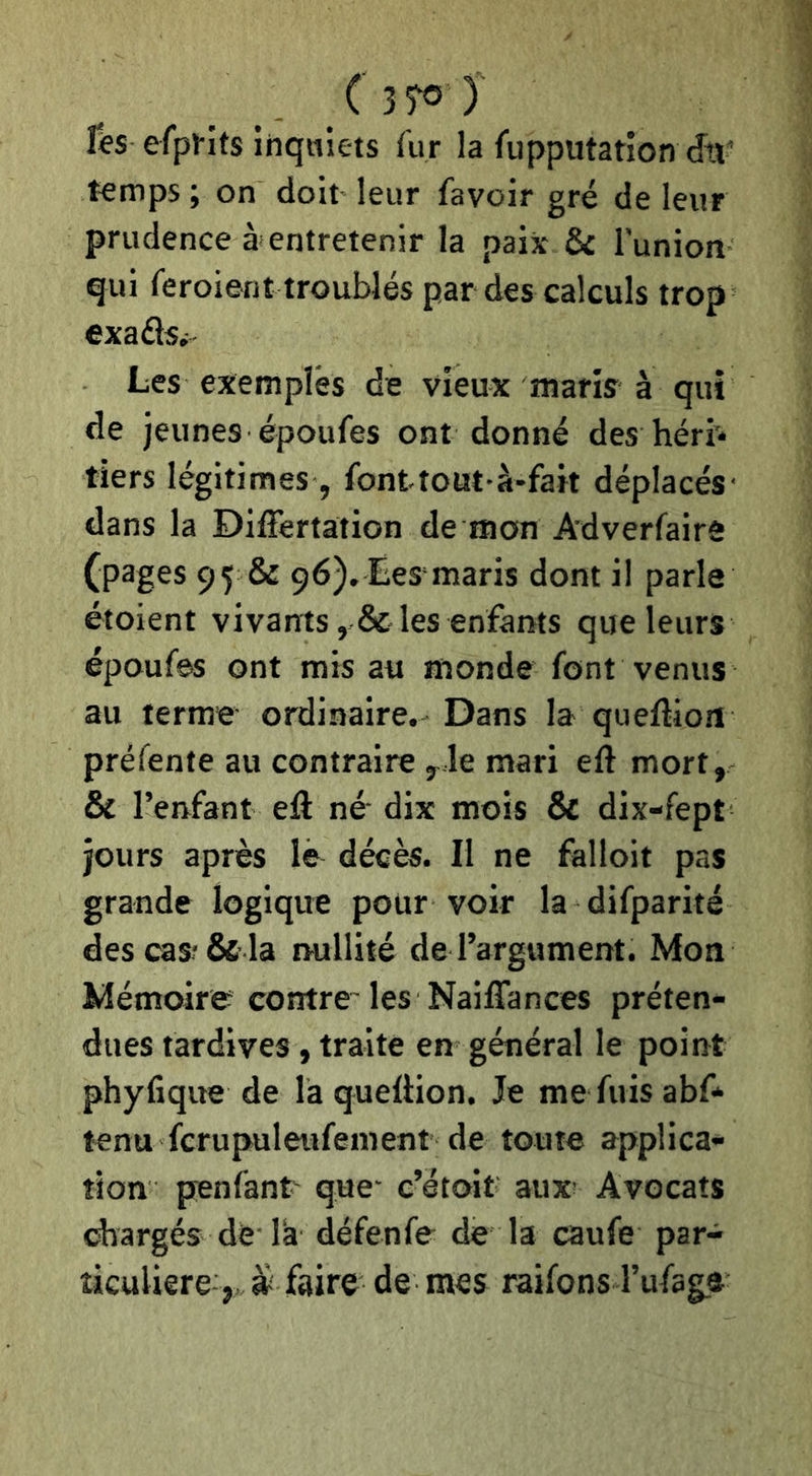 ( ) r$s efpl-îts iiiquiets fur la fupputation dtï’ temps ; on doit leur favoir gré de leur prudence à entretenir la paix & l'unioiî qui feroient troublés par des calculs trop exaéisi- Les exempîés de vieux maris à qui de jeunes époufes ont donné des héri* tiers légitimes, font tout-à-fait déplacés- dans la Differtation de mon Adverfairô (pages 95 & 96), Eesmaris dont il parle étoient vivants , & les enfants que leurs époufes ont mis au monde font venus au terme ordinaire. Dans la queftion préfente au contraire y le mari eft mort, Ô£ l’enfant eft né' dix mois & dix-fept jours après lë décès. Il ne falloit pas grande logique pour voir la difparité des cas? &■ la nullité de l’argument. Mon Mémoire contre'les Naiflances préten- dues tardives, traite en général le point phyfique de la queftion. Je me fuis abf* tenu fcrupuleufement de toute applica- tion penfant que* c’étoit aux? Avocats chargés de là défenfe de la caufe par- ticulière, à? faire de mes raifons l’ufage