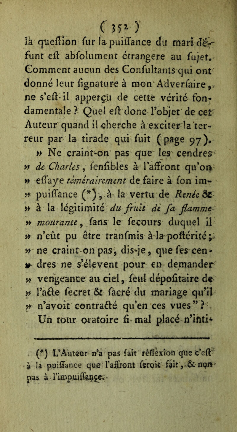 là queftion fur lapuiffance du mari dé?- funt eft abfolument étrangère au fujet. Gomment aucun des Confultants qui ont donné leur fignature à mon Adverfaire,. ne s’eft-il apperçti de cetîè vérité fon- damentale ? Quel eft donc l’objet de cet Auteur quand il cherche à exciter 1a ter- reur par la tirade qui fuit ( page 97). » Ne craint-on pas que les cendres dé Charles, (enÇihÏQS à l'aftront qu’oa » elTaye témérairement de faire à fon im- >r puiffance (^), à la vertu de Renée àc » à la légitimité dè fa jlamme- » mourante^ fans le fecours duquel il s* n’eût pu être tranfmis à la poftérité » ne craint on pas, dis-je, quefes cen- ^ dres ne s’élèvent pour en demander » vengeance au ciel, feul dépofitaire de » l’afte fècret & facré du mariage qu’il ^ n’avoit contrafté qu’en ces vues”? Un tour oratoire fi-mal placé n’ifiti- U) L’Aütèar n’a pas fait réflexion que c’eft ' à la puiffance que l’affront fergrt fâit,-& nQn pas à rimpujffaççe»:-