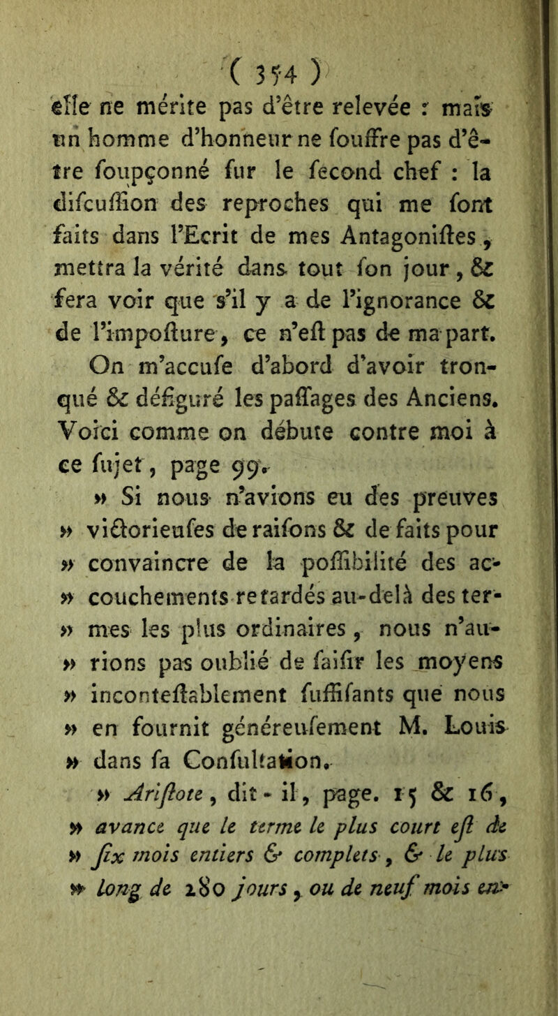 C 35-4 ) €ÏÏe ne mérite pas d’être relevée r mais tm homme d’honnetirne foufFre pas d’ê- tre foiipçonné fur le fécond chef : la difcuffion des reproches qui me font faits dans l’Ecrit de mes Antagoniftes, mettra la vérité dans tout fon jour, & fera voir que s’il y a de l’ignorance & de l’impofture , ce n’eftpas de ma part. On m’accufe d’abord d’avoir tron- qué & défiguré les paffages des Anciens. Voici comme on débute contre moi à ce fujet, page çtpr M Si nous n’avions eu des preuves » viâorieufes deraifons & de faits pour » convaincre de la poflibilité des ac- » couchemenfs retardés au-delà des ter- » mes les plus ordinaires, nous n’au- » rions pas oublié de faifir les moyens » inconteftablement fuffifants que nous » en fournit généreufement M. Louis H dans fa Confultation, » Arlfloti y dit - il , page. 15 & 16 , » avance que le terme le plus court ejl de » Jix mois entiers & complets y & le plus »• Long de z8o jours, ou de neuf mois en>