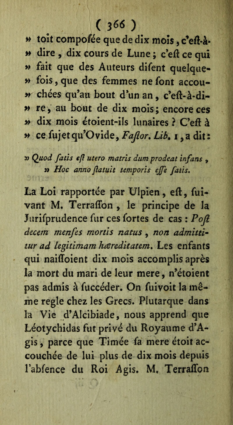 (3««) » toit compofée que de dix mois, c’eft-à* » dire , dix cours de Lune ; c eft ce qui »> fait que des Auteurs difent quelque- » fois, que des femmes ne font accou- » chées qu’au bout d’un an, c’eft-à-di- » re, au bout de dix mois ; encore ces » dix mois étoient-ils lunaires ? C’eft à » ce fujetqu’Ovide, Fajîor. Lib. i ,a dit: î) Quod fatîs efl utero matrïs dum prodeat infans , » Hoc anno Jlatuie semporis ejfe faits. La Loi rapportée par Ulpien, eft, fui* vant M. Terraffon , le principe de la Jurifprudence fur ces fortes de cas : Pojl dicem menfes monts natus, non admitti- tur ad legitimam hcereditatem. Les enfants qui naiftoient dix mois accomplis après la mort du mari de leur mere, n’étoient pas admis à fuccéder. On fuivoit la mê- me réglé chez les Grecs. Plutarque dans la Vie d’Alcibiade, nous apprend que Léotychidas fut privé du Royaume d’A- gis, parce que Timée fa mere étoit ac- couchée de lui plus de dix mois depuis l’abfence du Roi Agis. M, Terraffon