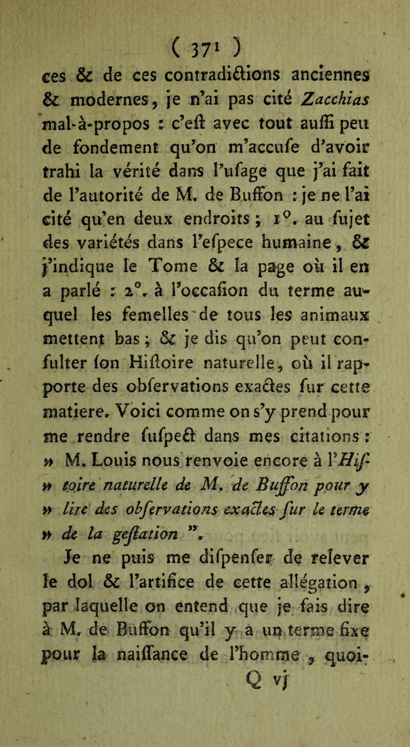 ces & de ces contradiôions anciennes & modernes , je n’ai pas cité Zacchias mal-à-propos : c’eft avec tout auffi peu de fondement qu’on m’accufe d’avoir trahi la vérité dans l’ufage que j’ai fait de l’autorité de M. de Buffon r je ne l’ai cité qu’en deux endroits ; au fujet des variétés dans l’efpece humaine , & j’indique le Tome & la page où il en a parlé r 2°, à l’occafîon du terme au*- quel les femelles de tous les animaux mettent bas ; Sf je dis qu’on peut con- fulter (on Hiftoire naturelle, où il rap- porte des Gbfervations exaâes fur cette matière. Voici comme on s’y prend pour me rendre fufpeft dans mes citations : » M. Louis nous renvoie encore à » foire naturelle de M. de Buffon pour y » lire des obfervations exactes fur le terme » de la gepation ”, Je ne puis me difpenfer de relever le dol & rartifiee de cette allégation y par laquelle on entend que je fais dire à M, de Buffon qu’il y a un terme fixe pour la naiffance de l’homme , guoi- Q vj