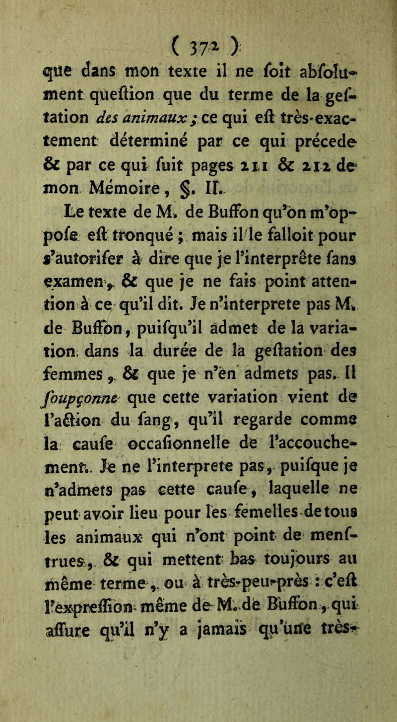 ( 371 ) que dans mon texte il ne foît ablbîu» ment queftion que du terme de la gef- tation dis animaux ; eft très-exac- tement déterminé par ce qui précédé & par ce qui fuit pages %ii &c an de mon Mémoire, §. IF. Le texte de M. de BufFon qu’on m’ôp- pofe eft tronqué ; mais il'le falloir pour s’àutorifer à dire que je l’interprète fans examen^ & que je ne fais point atten- tion à ce qu’il dit. Je n’interprete pas M» de Bufïbn, puifqu’il admet de la varia- tion; dans la durée de là geftation des femmes ^ 8e que je n’èn admets pas» Il foupçonne que cette variation vient de l’aâion du fang, qu’il regarde comme la: caufe occafionnelle de l’accouche- menti. Je ne l’interprete pas, puifque je n’admets pas cette caufe, laquelle ne peut avoir lieu pour les femelles detous les animaux qui n’ont point de menf- trues, &t qui mettent bas toujours au même terme,, ou à trfe?peu^rès : c’eft l’èxpreflion même deM..dé Buffon ,.qui affure qu’il n’y a jamais qp’ürfe très-!-