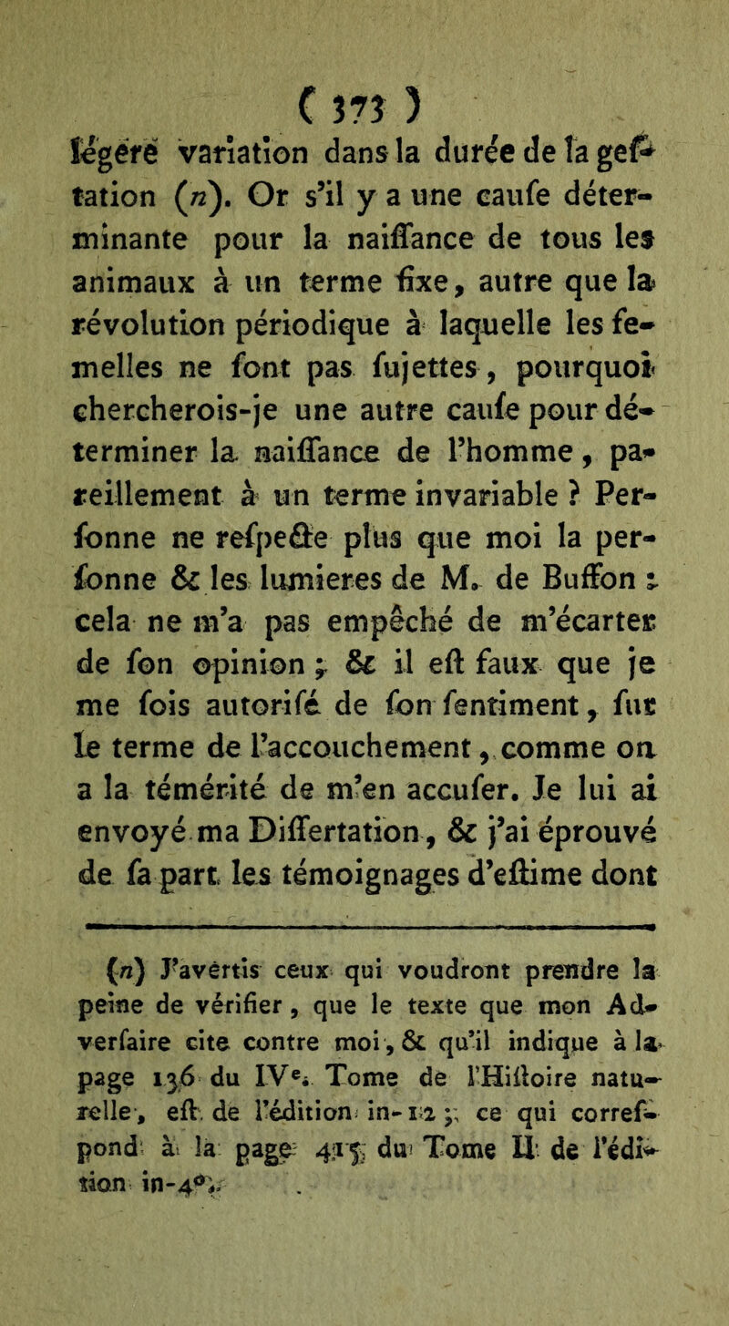 Cm ) Ugéié variation dans la durée de la gef^ ration («). Or s’il y a une eaufe déter- minante pour la naiffance de tous les animaux à un terme fixe, autre que la> révolution périodique à laquelle les fe- melles ne font pas fujettes, pourquoi chercherois-je une autre caufe pour dé- terminer la naiffance de l’homme, pa- reillement à un terme invariable ? Per- fonne ne refpeâe plus que moi la per- fonne & les lumières de M. de Buffon t cela ne m’a pas empêché de m’écarter de fon opinion , & il eft faux que Je me fois autorifé de fon fentiment, fut le terme de l’accouchement, comme oa a la témérité de m’en accufer. Je lui ai envoyé ma Differtation , & j’ai éprouvé de fa part, les témoignages d’effime dont (tz) J’avèrtîs ceux qui voudront prendre la peine de vérifier, que le texte que mon Ad* verfaire cite contre moi ,& qu’il indique à la- page 136 du IV«i Tome de THifioire natu-^ relie , eft.de l’édition in*-ri ;; ce qui correfi» pond àr la pag^ 4:15^ dw Tome lî- de l’édî^ îion in-4<^V