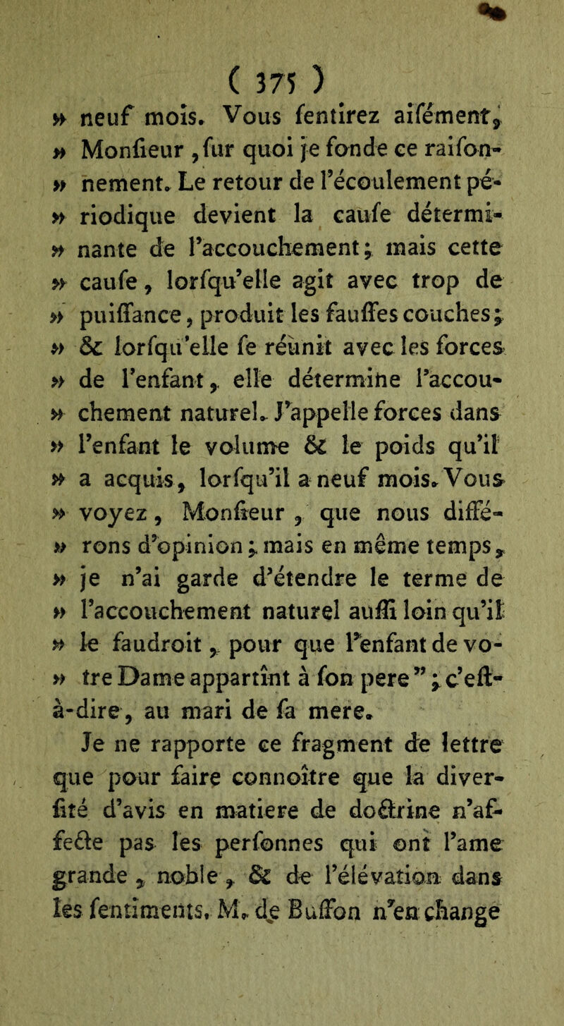 H neuf mois. Vous fentirez aifémentj » Monfieur ,fur quoi je fonde ee raifon- » nement. Le retour de l’écoulement pé- » riodique devient la caufe détermi- n nante de l’accouchement; mais cette » caufe, lorfqu’elle agit avec trop de » puiffance, produit les fauffes couches ; » 3c lorf:}u’elle fe réunit avec les forces » de l’enfant^ elle détermine l’accou- » chement naturel. J’appelle forces dans » l’enfant le volume 3c le poids qu’il » a acquis, lorfqu’il a neuf mois. Vous » voyez, Monfieur , que nous diffé- » rons d’opinion ; mais en même temps, » je n’ai garde d’étendre le terme de » l’accouchement naturel aufii loin qu’it » le faudroit , pour que Tenfant de vo- » tre Dame appartînt à fon pere ” ; c’eft- à-dire , au mari de fa mere. Je ne rapporte ce fragment de lettre que pour faire connoître que la diver- fité d’avis en matière de doâa-ine n’af* feéle pas les perfonnes qui ont l’ame grande , noble , & de l’élévation dans les fentîments, M. d,e Buffon n’en change