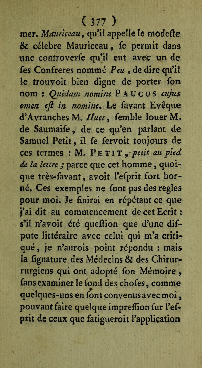 mer. Maurueauy qu’il appelle le modefte & célébré Mauriceau, fe permit dans «ne controverfe qu’il eut avec un de fes Confrères nommé Peu, de dire qu’il le trouvoit bien digne de porter fon nom : Quidam nomine P A U c U S cujui omcn ejl in nomine. Le favant Evêque d’Avranches M. Huet, femble louer M. de Saumaifej de ce qu’en parlant de Samuel Petit, il fe fervoit toujours de ces termes : M, Petit , petit au pied de la lettre ; parce que cet homme, quoi- que très-favant, avoit l’efprit fort bor- né. Ces exemples ne font pas des réglés pour moi. Je finirai en répétant ce que j’ai dit au commencement de cet Ecrit : s’il n’avoit été queftion que d’une dif- pute littéraire avec celui qui m’a criti- qué , je n’aurois point répondu : mais la fignature des Médecins & des Chirur- rurgiens qui ont adopté fon Mémoire, fans examiner le fond des chofes, comme quelques-uns en font convenus avec moi, pouvant faire quelque imprellion fur l’ef- prit de ceux que fatigueroit l’application