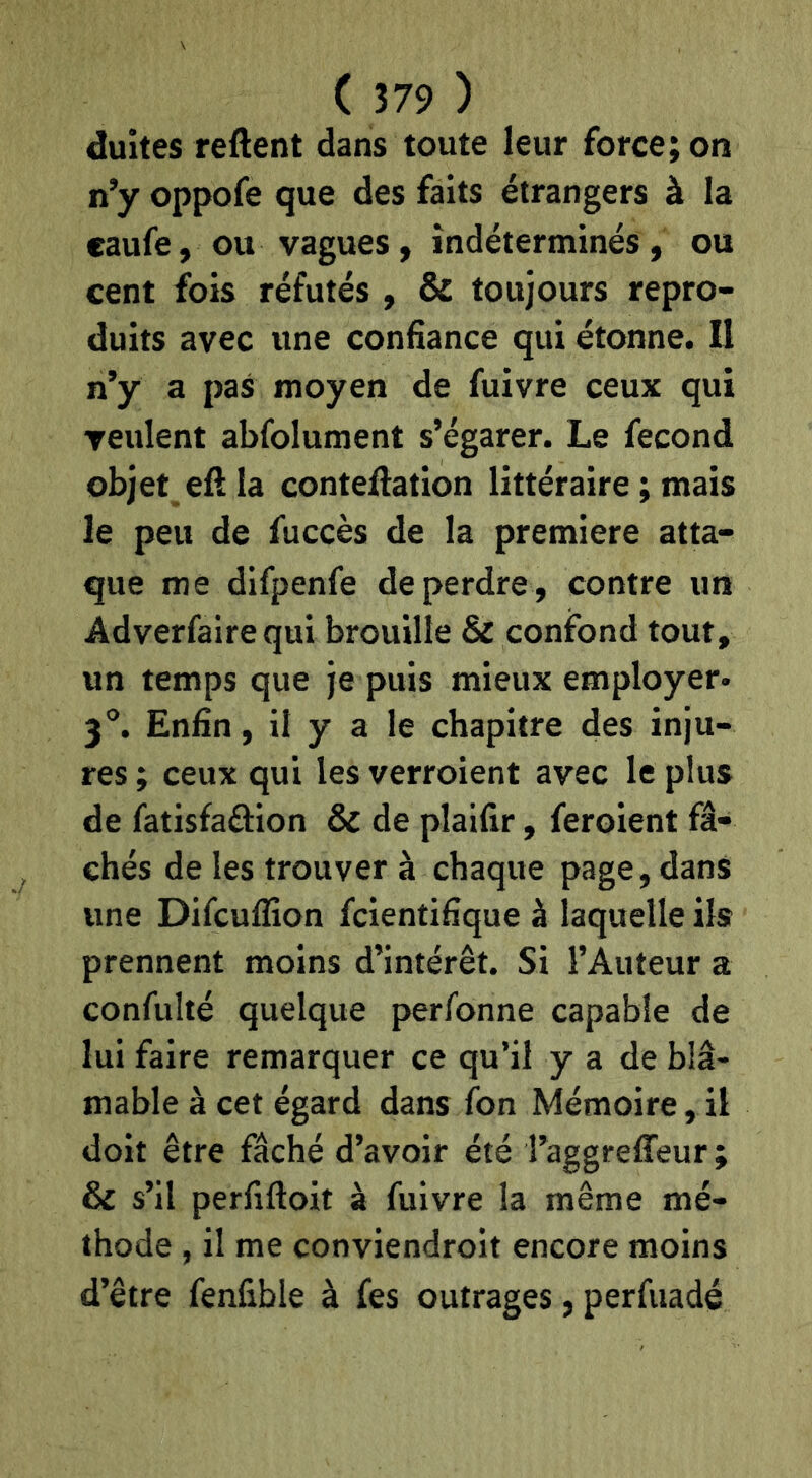 duîtes reftent dans toute leur force; on n’y oppofe que des faits étrangers à la caufe, ou vagues, indéterminés, ou cent fois réfutés , & toujours repro- duits avec une confiance qui étonne. Il n’y a pas moyen de fuivre ceux qui veulent abfolument s’égarer. Le fécond objet efl la conteflation littéraire ; mais le peu de fuccès de la première atta- que me difpenfe de perdre , contre un Adverfairequi brouille & confond tout, un temps que je puis mieux employer* 3°. Enfin, il y a le chapitre des inju- res ; ceux qui les verroient avec le plus de fatisfaftion & de plaifir, feroient fâ- chés de les trouver à chaque page, dans une Difcuflion fcientifîque à laquelle ils prennent moins d’intérêt. Si l’Auteur a confulté quelque perfonne capable de lui faire remarquer ce qu’il y a de blâ- mable à cet égard dans Ibn Mémoire, il doit être fâché d’avoir été l’aggrefifeur ; & s’il perfiftoit à fuivre la même mé- thode , il me conviendroit encore moins d’être fenfible à fes outrages, perfuadé