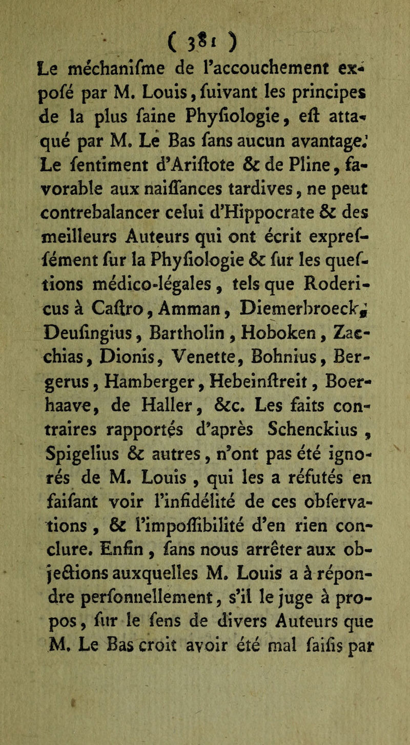 Le méchanifme de l’accouchement ex-^ pofé par M. Louis, fuivant les principes de la plus faine Phyfiologie, eft atta-» que par M. Le Bas fans aucun avantage.' Le fentîment d’Arillote & de Pline, fe- vorable aux naiffances tardives, ne peut contrebalancer celui d’Hippocrate & des meilleurs Auteurs qui ont écrit expref- fément fur la Phyfiologie & fur les quef- tions médico-légales, tels que Roderi- cus à Caftro, Amman, Diemerbroeckf Deufingius, Bartholin, Hoboken, Zac- chias, Dionis, Venette, Bohnius, Ber- gerus, Hamberger, Hebeinftreit, Boer- haave, de Haller, &c. Les faits con- traires rapportés d’après Schenckius , Spigelius & autres, n’ont pas été igno- rés de M. Louis , qui les a réfutés en faifant voir l’infidélité de ces obferva- tions, & l’impolfibilité d’en rien con- clure, Enfin, fans nous arrêter aux ob- jeâions auxquelles M. Louis a à répon- dre perfonnellement, s’il le juge à pro- pos , fur le fens de divers Auteurs que M. Le Bas croit avoir été mal faifis par