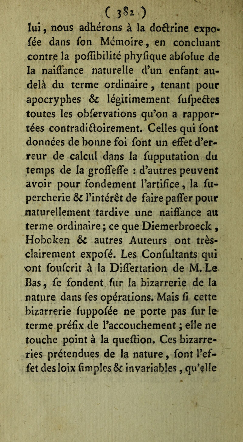 ( ) lui , nous adhérons à la doélrine expo* fée dans fon Mémoire, en concluant contre la poffibilité phyfique abfoliie de la naiffance naturelle d’im enfant au- delà du terme ordinaire, tenant pour apocryphes & légitimement fufpeéles toutes les obfervations qu’on a rappor- tées contradiâioirement. Celles qui font données de bonne foi font un effet d’er- reur de calcul dans la fupputation du temps de la grolfeffe : d’autres peuvent avoir pour fondement l’artifice, la fu- percherie & l’intérêt de faire paffer pour naturellement tardive une naiffance au terme ordinaire; ce que Diemerbroeck, Hoboken & autres Auteurs ont très- clairement expofé. Les Confultants qui ont foufcrit à la Differtation de M. Le Bas, fe fondent fur la bizarrerie de la nature dans fes opérations. Mais fi cette bizarrerie fuppofée ne porte pas fur le terme préfix de l’accouchement ; elle ne touche point à la queffion. Ces bizarre- ries prétendues de la nature, font l’ef- fet desloix fimples& invariables, qu’elle