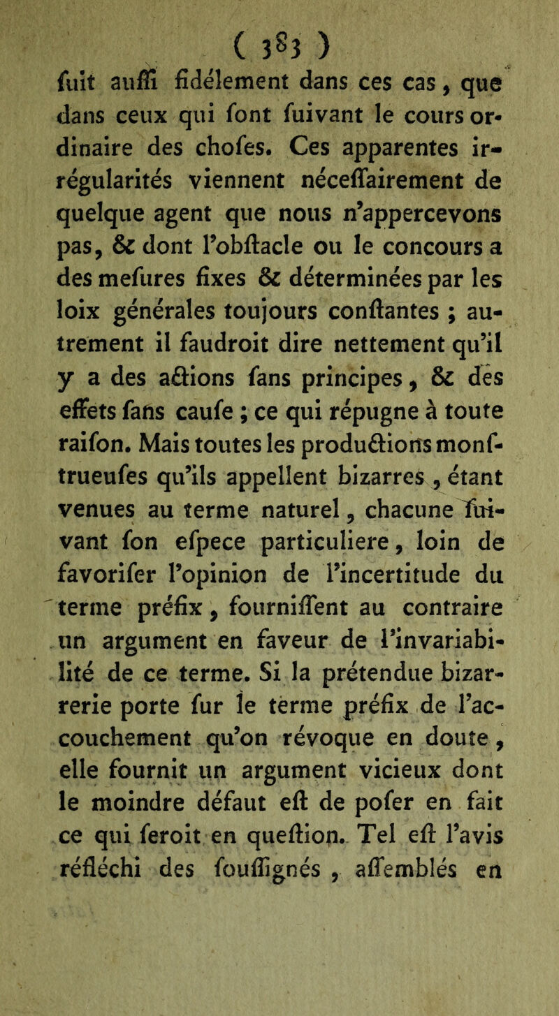 ( 3^3 ) fuit auffi fidèlement dans ces cas, que dans ceux qui font fuivant le cours or- dinaire des chofes. Ces apparentes ir- régularités viennent néceffairement de quelque agent que nous n’appercevons pas, & dont l’obftacle ou le concours a des mefures fixes & déterminées par les loix générales toujours confiantes ; au- trement il faudroit dire nettement qu’il y a des aâions fans principes, & des effets fans caufe ; ce qui répugne à toute raifon. Mais toutes les produôiorîsmonf- trueufes qu’ils appellent bizarres, étant venues au terme naturel, chacune fin- vant fon efpece particulière, loin de favorifer l’opinion de l’incertitude du ' terme préfix, fourniffent au contraire un argument en faveur de l’invariabi- lité de ce terme. Si la prétendue bizar- rerie porte fur le terme préfix de Tac- couchement qu’on révoque en doute, elle fournit un argument vicieux dont le moindre défaut efi de pofer en fait ce qui feroit en quefiion. Tel efi l’avis réfléchi des fouflignés , affemblés en