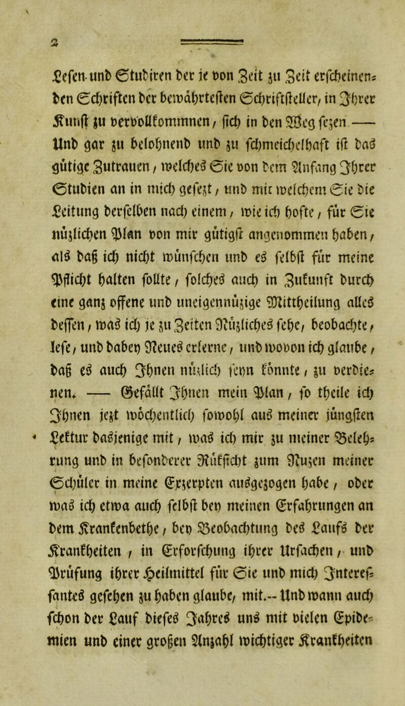^efcti unb (gtutjren ber ie öon Seit ju Seit etfebeineni ben (Sd)tiftcn bcc bewdbctcften ©cfiriftfteücr/ in St'rcc Äutifl }u öerboüfommncn, fict) in ben SBeej fejen — Unb gar belo^inenb unb ju fcl^nieidjclbaft iß baä gütige Sutrauen / n?elcf)e3 @ic öon bem Einfang ©tubien an in mict> gefegt / «nb mit lueictjcm 0ie bie Leitung berfelben nad) einem, mieid) bofte / für 0ie nüjlid>en ^lan »on mir gütigfr angenommen haben, alö ba§ id; njd)t münfeben unb ti feibß für meine ^ßiebt batten folltc f folcbe!^ auch in Sidmift bureb eine ganj offene unb uneigennüsige gjlittbeilung ntleö beffen / maä id) je ju Setten 9iüjticbeä febc^ beobadjte^ lefe/ unb babei) 9?eueö erterne, unb mooon icb gtaube t ba§ e^ auch Sbnen mulid) fenn tonnte / iu oerbies nen» — ©efdltt jbnen mein ^tan, fo tbeile id) 3bnen jeit mod^entlid; fomobt auö meiner jüngfren * iJeftur ba^jenige mit / ma^ id) mir ju meiner ^eleb* rung unb in befonberer 3?üfßcl)t jum Üiujen meiner 0d;ü(cc in meine ^eserpten auögejogcn habe / ober maö icb ctma auch fdbll: ben meinen grfabrungen an bem ^ranfenbetbe / ben SSeobaebtung be^ Baufö ber Äranfbeiten / in ßrfotfebung ihrer Urfacben ,■ unb JJrüfung ihrer J^eitmittet für 0ie unb mid) 3nteref* fanteö gefehen ju haben glaube/ mit.-Unb mann aud) fchon ber Cauf biefeö 3ahre^ unö mit nieten gpibe^ Wien unb einer großen Slnjaht michtiger Äranfbeiten