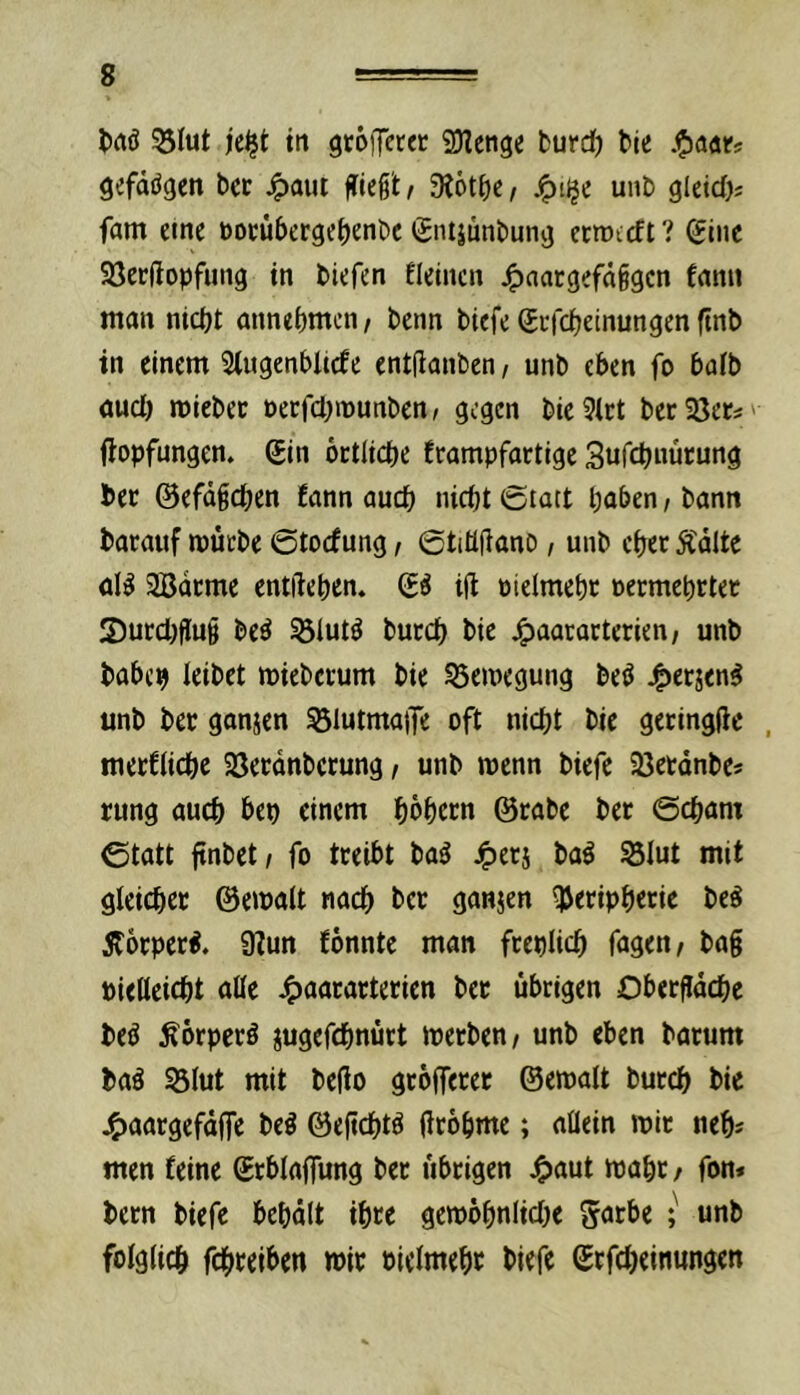 53Iut je^t in gtöiT«« SDIengc fcurd) Me .^anes gefdögen bec ^aui fließt r 9l6tf)C/ ^iije unb gleidbs fam eine öoeübergebenbc gntjunbung ecmccft? (£iiie Söerftopfung in biefen fleincn j^aatgefnßgcn fann man nicht annehmen/ benn biefe ^efeheinungenftnb in einem 5(ugenblnfe entflanben, unb eben fo bafb aucl) miebec oecfchmunben/ gegen bie 3lct berSßer^' flopfungen. 6in bctliche frampfactige Sufchnurung bec ©efdßchen fann auch nicht 0tatt haben, bann barauf mücbe ©toefung, ©tiüftano, unb eher Ädlte öB 2Bdcme entßehen» & ijt uielmehc »ermehrter S)ucchflu§ be^ ^lutö bucch bie j^aararterien/ unb babc9 leibet miebeium bie ?3emegung beö 4>erjen^ unb ber ganjen 551utmatTe oft nicht bie gecingfle , meeCiiehe Söecdnbccung, unb wenn biefe 23etdnbes rung auch bep einem höhecn @tabc bet ©cham ©tatt finbet/ fo tceibt ba^ S3Iut mit gleichet ©emait nach bet ganjen QJetiphetie beö Äotpet^. 9?un fönnte man fteplich fagen, bag pietleicht alle 4>aatattetien bet übrigen Obetgdehe beö ^otpetö iugefchnütt metben/ unb eben batum baä 53Iut mit bego gtbffetet ©emalt butch bie j^aargefdffe beö ©egehtö grbhme; allein mit neh« men feine ©tblaffung bet übrigen J^aut mäht/ fon» bern biefe behdit ihre gembhnliche ^atbe ; unb folglich fchcciben mit Picimehc biefe ©tfeheinungen