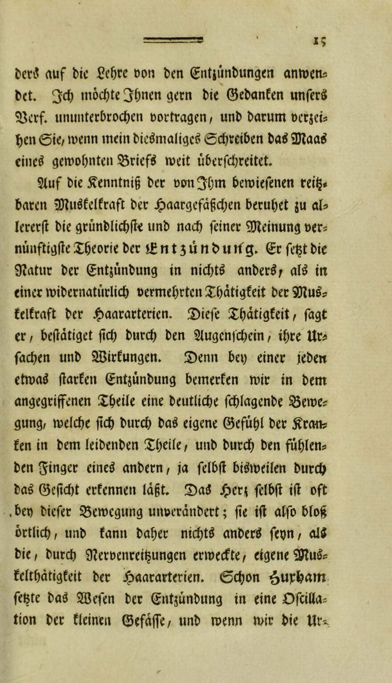 bet. mochte 3()ncn ^ern bie ©ebanfen unferS Söerf. ununtecbroc^en üortragen/ unb barum oeejets ^)cn 0jc/ wenn mein bic^maltgc^ 6cl)tciben ba^ 3Jlaa^ cinc^ gewohnten Briefs weit überfcljreitet. Stuf bie Äenntnig ber oon^hm bewiefenen rei§» baten jUliiöfelfraft ber ^aargefdfehen beruhet ju aU leretfl bie grünblichft« »nb nach feiner gjleinung oer« nünftigfie Theorie ber n 13 ü n b u tf g. ©t fe^t bic Ülatur ber ©ntjimbung in nichts anber^; al^ in einer wibernatürlich oermehrten Xhdtigfeit bet felfraft ber .t^aararterien. 2)iefe IJhdtigfeit/ fagt er / betätiget fleh burch ben Stugenfehein / ihre Ur^ fachen unb SBirfungen. S)enn bey einer jeben etwa^ jlarfen ©ntjünbung bemerfen wir in bem angegriffenen Sheüe eine beutliche fchlagenbe ^ewe? gung, welche ftch burch baö eigene ©efuht ber ^rmis fen in bem leibenben Xh^ile, unb burch ben fühlen? ben Singer eine^ anbetn, ja felbfl bisweilen burch bag ©eftd)t erfennen Idit. !Dai5 4)erj felbfl ift oft .beg biefer Bewegung uiwerdnbert; jte tft atfo bto^ örtlich f unb fann baher nichts anberö fehn/ oii bie/ burch 9?ecoenrei^ungen erweefte/ eigeneSWu^? felthdtigfeit ber ^aararterien. Schon ^uphditt feßte baä SBeten ber ©ntjünbung in eine Dfeiöa? tion ber fleinen ©efdffe/ unb wenn wir bie Ur-^