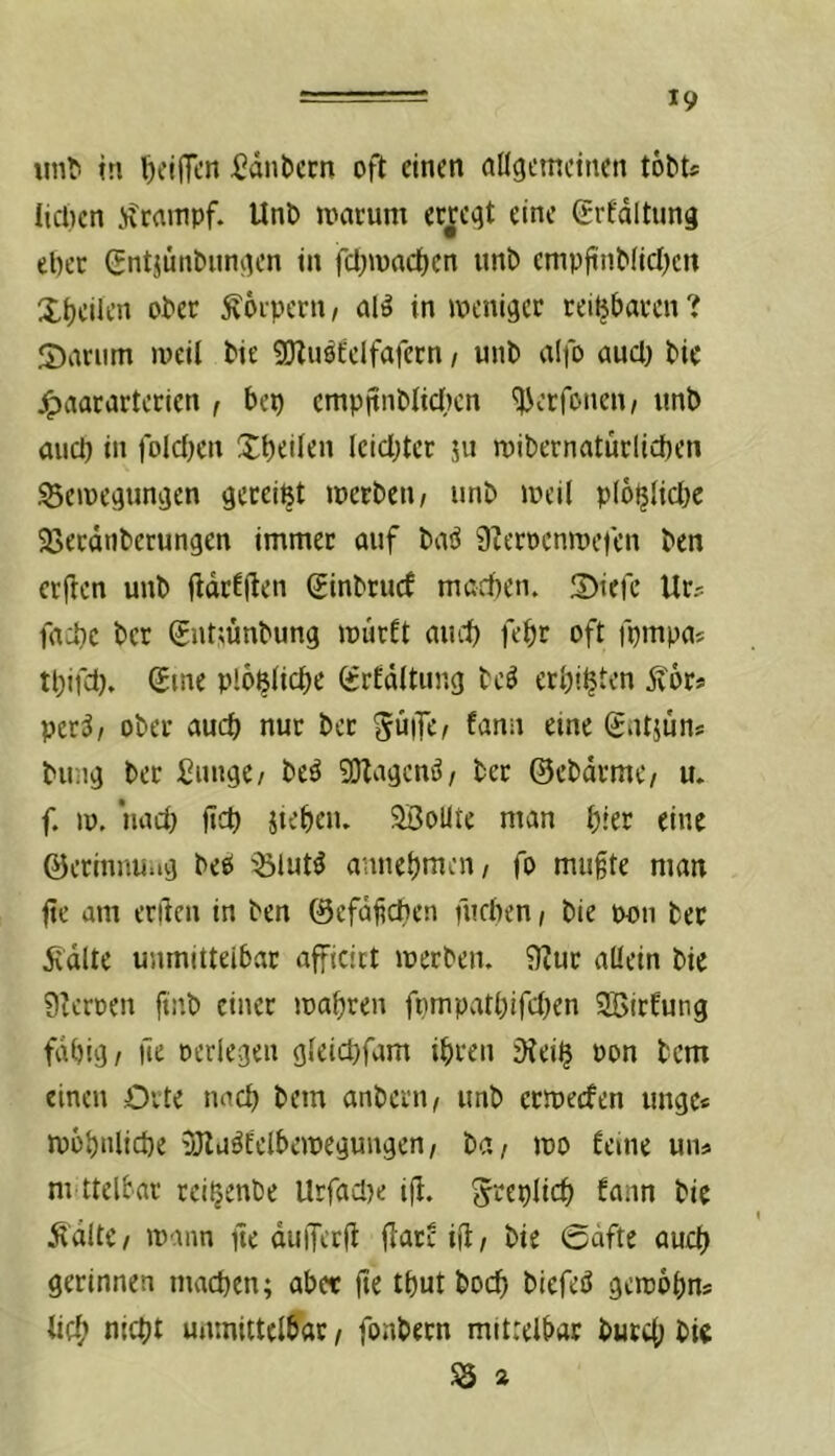 unti in ^eiflcn ^dnbecn oft einen allgemeinen tobu lieben ivrainpf. Uni» macum erjfcgt eine Srfdltung ebec Gntjmi&iingen in fcbmacben nnl» empfinMtcI)en Xbciltn ober Körpern / al^ in weniger reizbaren ? X)anim weil bie 9}lnöEelfafern / unb aifo aucl) bie j^aararterien , bep cmpjtnblicl)cn ^erfonen/ unb aueb in folclKu Xbeilen leichter ju wibernatürlicben Bewegungen gereißt werben/ unb weil plo^licbe Berdnberungen immer auf bai^ 0terocnwefen ben erflen unb ftdrEjten Sinbruef marben. S)iefe Ur? faebe ber Sntmnbung warft aueb febr oft fpmpas tbifet). Sme plo^licbe grEdltung bcö erbib^’n 5v6r* per;?/ ober aueb nur ber 5ü|Te^ fann eine Satjüns billig ber Einige/ beö 9)lagcnö/ ber ©cbdrmc/ u. f. w. nact) fi^b Jiebeiu SBollte man hier eine ©erinnu.ig beö Blut^ amiebmeii/ fo mu§te man fte am erden in ben ©efaficben fiieben / bie pon ber 5idlte unmittelbar afficict werben. 0Zur allein bie 9?crüen ftnb einer wahren fpmpatbifcben 3BicEung fähig/ lie oeriegen gleicbfam ihren iKei^ Pon bem einen Orte nach bem anberu/ unb erweefen ungcs wohnliche 3JluäEelbewegungen/ ba/ wo Eeine un# m ttelbar rei^enbe Urfadje td. S'^eplicb Eann bie ÄdltC/ wann de duiferd d^treid/ bie @dfte auch gerinnen machen; aber dt tbut boeb biefeö gcwbbns ticb nicht unmittelbar / fonbern mittelbar bureb bie B 2