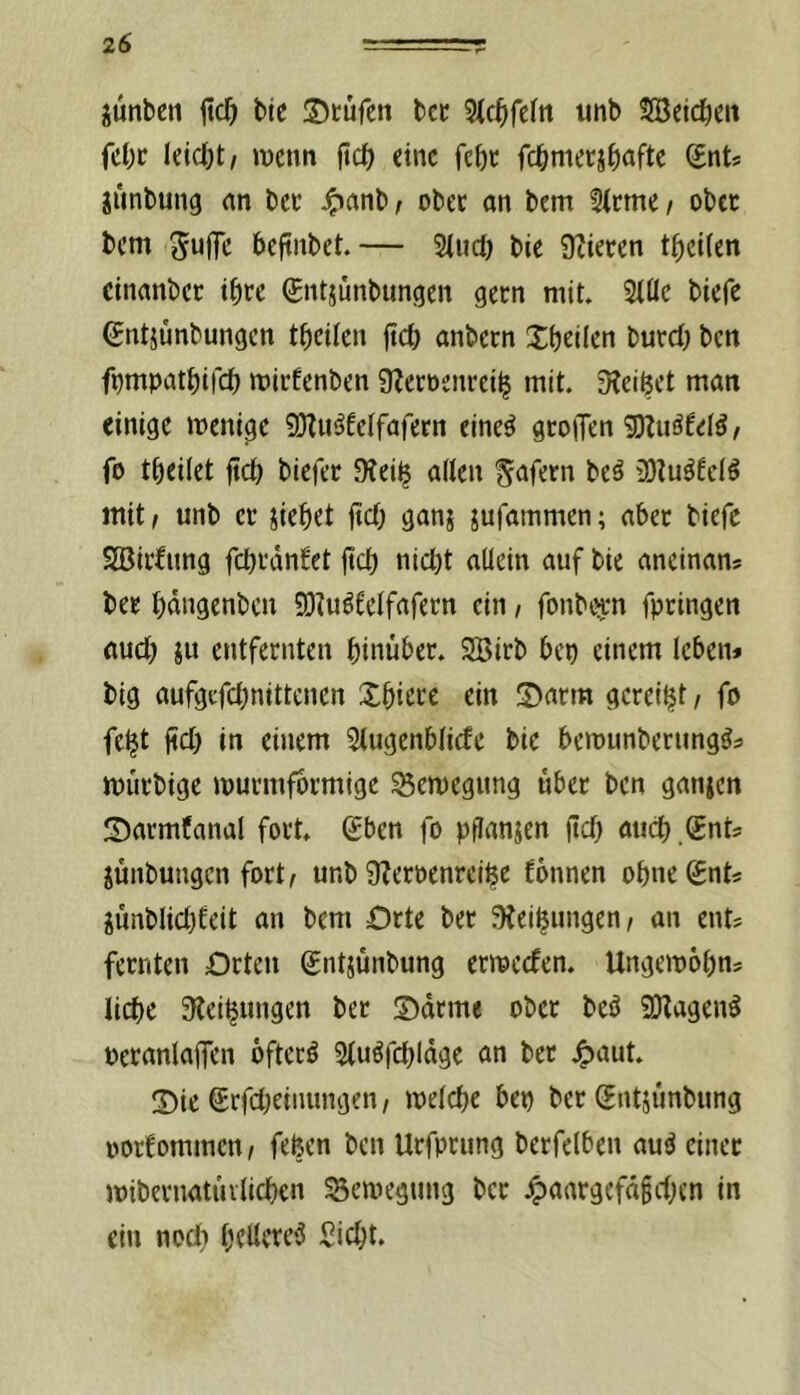 jünbcn ficf) bic Stufen bet 3ic^fe(n unb SBelcfieit fe()t leicht/ wenn ftdE) eine febt fc^metj^iafte Snt* jimbung an bet ^anb, obet an bem 3(tme / obet bem Suffe beftnbet.— 2(ud) bie 9tieten t^)et(en einanbet tfite gntjunbungen getn mit» 3(öe biefe (jntjünbungen tfieilen ftc& anbetn Sbtiltn butd; ben f^mpat^ifd) witfenben 9?etöentei^ mit. D?eiöet man einige wenige 9)?u^6elfafern cine^ gtoiTen 9D?uäfeI5/ fo t^eilet fict) biefet 9tei$ alten Sofern beö 20tu^fctö mit; unb et jie^et ftef; ganj jufammen; aber biefe SBitfimg fcl}tdn!et jtef) nict)t allein auf bie aneinans bet bdngenbcn 9)?uötetfafetn ein, fonbi^m fptingen auct) ju entfetnten binubet. 2Bitb bep einem leben» big aufgefebnittenen Xbitte ein Satm geteilt; fo fe^t ficb in einem Stugenbtiefe bie bewunberung^» wutbige wutmfotmige S5ewegnng übet ben ganjen Sarmfanal fott. (£ben fo pflanjen ftcb aticb .®nt= jünbungen fort; unb ÜJetoenreibe fbnnen obnegnt» junblicbfeit an bem Orte bet !){eibungen; an ent^ fetnten Orten gntjünbung erweefen. Ungewobn? liebe SRcibnngen bet Sdrme obet beö SO^agen^ oetanlaffcn bftctö Stuöfcbldge an bet j^aut. Sie ßrfebeinungen; welche ben bet (Entjunbung oorfommen; fefeen ben Utfprung betfelben au^ einet wibetnatiulieben Bewegung bet J^aatgefd§eben in ein noct} bflffte^ Siebt.