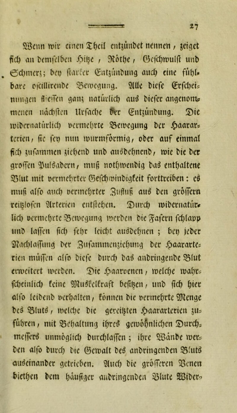 *7 SBciin wif einen Jf)cil cntjimbet nennen; jettet nd) an bemi'clbcn .<bil}e , f)i6tbe i C3cfd)n)ulfl unb ßdnncri; beo ftai'fec (gntinnbung and; eine fübl* bare Picillirenbe ^emc^iina. 3lüc biefe SrfdjeU nniuien fl-eiTen gatu natürlich au^ biefet angenom? menen ndebften Urfadic Per gntjunbung. Sic mibcrnatiirlid) nermebree ^emegimg ber J^aacar« tcrien, fte fci) nnn murniformig, ober auf einmal fid) ^nfammen jicOenb itnb anöbebnenb; mie btc ber groffen ‘l\u(^abcrn^ muj? notbmenbig ba3 entbaltene 55Iut mit oermebrter ©erd)njinbigfeit forttceiben: es mnfi alfo and) oermebrtec 3nflnf auö ben gröiTern reiBlofcn 9lcterien entficben. Snrd) mibernatuc# lid) Dcrmcbrte ^emegung merben bte S^afern fcblnpp iinb laffen ftd) fcl)r lcid)t auöbcbnen ; bei) jcbec iliacblaiTung ber 3nfammen5icl)iing ber .^aarartCj rien müiTen alfo biefe bnrd) bas anbringenbe S5(ut enveitert inecben. Sie ^»aarriencn, meldje mabrs febeinlid) feine ?)3^u5felfraft beft^en, unb jteb hier alfo leibenb oerbalten, fömien bie oermebrte 93lenge bcö 33lutö, melcbe bie gereiften j^aararterien jiu fuhren, mit 53eba(tiing ibreö geiu6f)nlicl)en Surebs ' meifer^ unmoglid) bnrd)IajTcn ; ihre SBänbe mer? ben alfo burd) bie ©einalt beö anbringenben SSluW auäeinanber getrieben. 3lud) bie grofferen 93cnert bietben bem baufger aubringenben 53lute SBiber^