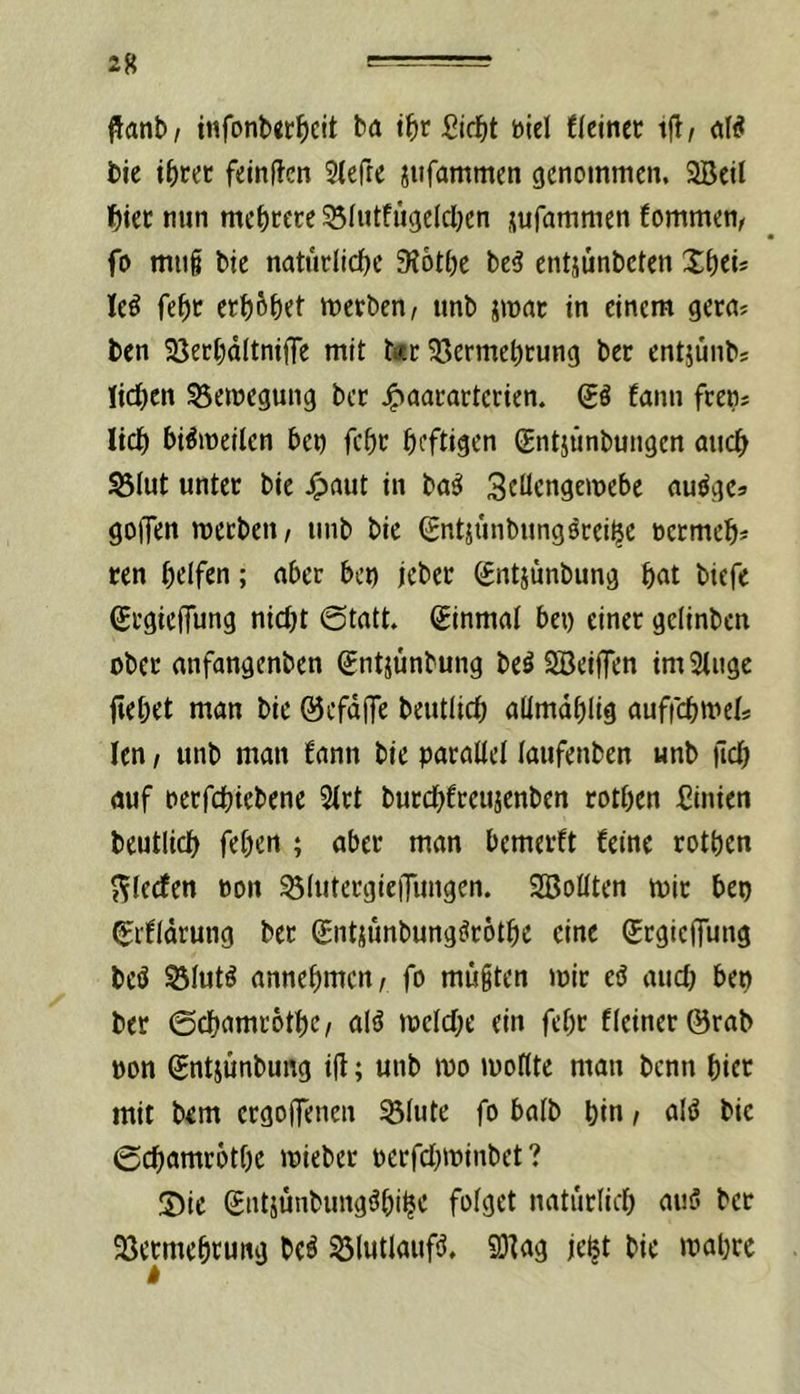 flanb, infonbgf^eit ba tbr Diel flcinec i|^/ aW bie ibf^c feinten Stefre jiifammen cjcnoinmen, SBeil ^)iec nun mcbcctc SSIutfügelcben jufammen fommen, fu mttg bie natuclicbc 9?6tbc be5 entjünbeten Xb«- leö febc etb^bet »nerben, imb jmac in einem gern? ben iöecbdltniiTe mit t«r 55ermebcung ber entjunbs Jidben Bewegung bcc ^aacarterien. (£ß fann feens lieb bi^meilen bet) febe heftigen (Entjünbungen auch S3Iut unter bie ^)aut in ba^ ScUengemebe au^gcs goffen meebeu/ unb bie (Entjünbungörei^e nctmeb* ren b^lfen; nber bei) jeber ^ntjünbung b«t biefe (ErgieiTung nicht @tatt» Einmal bet) einer gelinben ober anfangenben gntjunbung beö Sffieiflen imStiige fiebrt man bie ©cfdffe beutlicb aümdblig auffebweis len / unb mau fann bie parallel laufenben unb ficb auf oerfebiebene 5lrt burebfreujenben rotben Linien beutlicb feben ; aber man bemerft feine rotben 5^ledfen oon ^IntergieiTungen. SBollten mir bet) ^ifldrung ber (Entjimbungörötbe eine (ErgiciTung beö S3lntö annebmen, fo mußten toir e^ aud) bep ber 0cbamr6tbc/ alö mclcbe ein febr fleinerörab pon Sntjunbung i(i; unb mo toollte man benn bicr mit bem crgo(|enen 53lute fo halb bin f aliJ bie (gebamrotbe mieber perfd)minbet ? X)ic Siitjünbungöbibc fpi^rt naturlicb aiiö ber 93etmebrung bc^ 33lutlaufiJ, SOfag je^t bie tnabre