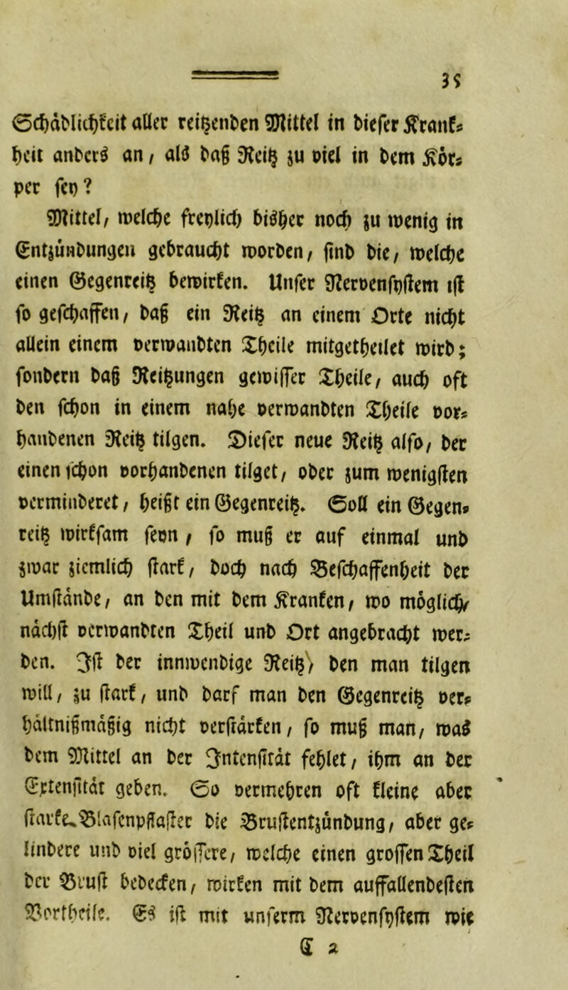 39 0d)dMic^fcit aller rei^entcn 5D?ittel tn biefer Äranfs beit anberö an f aliJ bag 9Jei^ iu oiel in bem ^örs per fep? Mittel/ meicbc freplicb biöber noch ju ipcnig in entjÜHbunijeii gebraucht roorben, finb bic/ tPclcbc einen ©egenreiß beroirfen. Unfer 9?erDenfp(lem i|t fo gefchafFcit/ ba§ ein SReiß an einem Orte nicht allein einem Dermanbten Xheile mitgetheilet mirb; fonbern bag SRei^ungen gemiffer Xheilc/ auch oft ben fchon in einem nahe Perroanbten Sheile oor* hnnbenen fRei^ tilgen. S)ierer neue SRei^ alfo/ bet einen ichon »orhanbenen tilget, ober jum menigflen »ermiaberet, heigt ein ©egenteilj. ©oO ein ©egen* reiß mirffam feon, fo mug er auf einmal unb jinar jiemlich flarf, hoch nach Sefchaffenheit bec Umßdnbe, an ben mit bem Oranten, tpo mögliche ndcl)rt Dcnoanbten Shell unb Ort angebracht mer^ ben. ber innmenbige SRei$'> ben man tilgen n)iU, ju darf, unb barf man ben ©egenrei^ oer* hdltnigmdgjg nicht oerffdrfen, fo mug man, ma^ bem SRittel an bec ^ntenfirdt fehlet, ihm an bec Sriengtät geben, ©o oeemeheen oft fleine aber fraife^^Slafcnpgadec ble 35rudentjunbung, aber ge* linbece unb Diel gröiJere, mclche einen groffen Shell ber 55i'ud bebeefen, roiefen mit bem auffallenbeden 2?('rfhnlc. 0^ id mit unferm ÜZeroenfpdem n?ie
