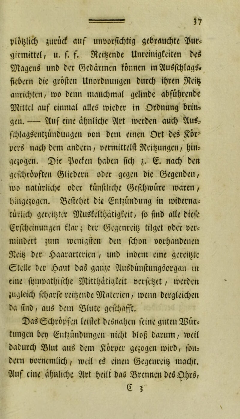 plöljlic^ jui’ücf öiif unüorjtdfjtig gebrdud^te girmittcl; u. f. f. ^^ct^cn^e Uncclnigfcitcn bd unb ^cr 05cbdi‘mcn fonncn in Siu^fctjlagäi» fti’bern tic grollen Unorbnungen Imrcb i^iten Stci^ ünrid[)tcn/ loo beim mancljmaf gelinte abfü^renbe 5)ltttcl auf einmal alles mieber in Orbnung bein? gen.— 2luf eine öt)nlicl)e 5lrt merben üueb fd^lag^entjunbungen non bem einen Ort bes jvöt' per^ nacl) bem anbern, oermitteld 9?eibungen / Ijin; gejogen. Sie ^Noefen b^ben fiel; j. g. nach ben gefebropften ©liebem ober gegen bic ©egenben, mo natiirlicl)e ober fiinfllicbe ©efcbipürc mvircn / bingesogen. ^cflebct bic ©nt^imbung in mibernaj rüvlict) gereifter 93Uiöfclt()dtigfeit, fo ftnb alle biefc (2rfcljeinungen flar; ber ©egenreilj tilget ober oer« minbert juin menigften ben febon oorbanbeneii 9ieiB ber .^aarartcrien f tinb inbem eme gereiljtc 0telle ber .^aut ba3 ganuc Jlnöbünilungöorgan in eine fpinpatbirebe 931ittl)dtigfeit oerfebet / merben iugleicb rcl)arfe rcibenbe 331aterien, menn bergleicben ba jinb, aii^ bem Sölute gefd)afft. 5)a^0d)r6pfen leillet be^naben feine guten Sffiurs fungen ben ©ntjimbungen nid^t blo)l barum/ meil baburd; SJlut auö bem 5v6rper gejogen mirb/ foiij bern oornemlid)/ mcil eö einen ©egenrei^ mad)t. 2luf eine dbnlidx 5lrt beilt baö 55rennen bcö Obr^/ G 3' N