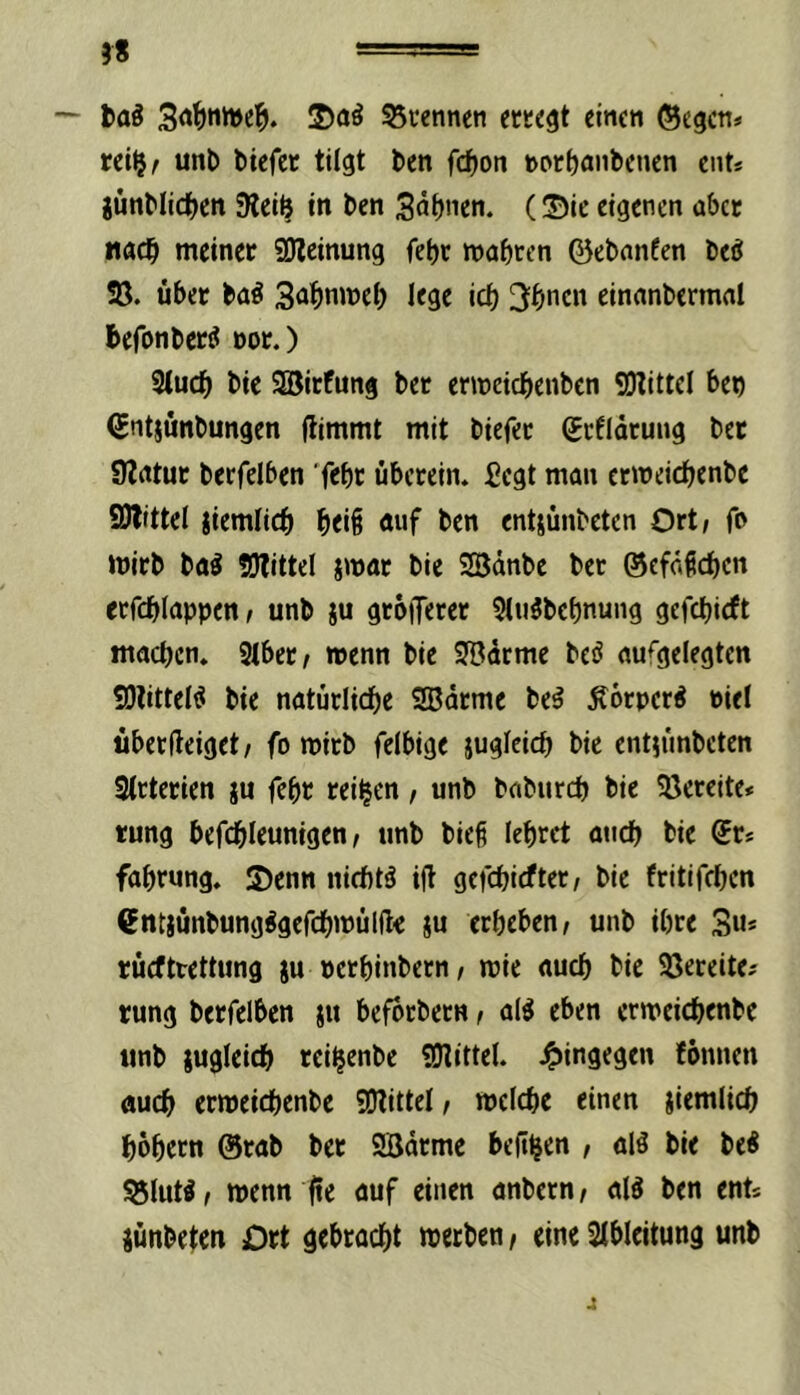 58 — taö 53i*ennen etKC^t einen ®egcn» rei^r uni) tiefer tilgt ten fcf)on »or^antenen eiit* iuntlidfjen Steife in ten 3nf)nen. (3!)ie eigenen aber «gdb meiner 50lcinung fetjr mabren ©etnnfen teö Sö. über taö 3<ibnwcb IfSe icb 3bticn einantermal befonter^ oor.) 3iucb tie 2öirfung ter enneicbenten SOtittel bet ^ntsüntungen (limmt mit tiefer gefidrung ter Statur terfelben 'f^bt überein, fiegt man ermeicbente 9)litte( iiemficb btii ä«f ben entjünteten Ort/ fo tnirt ta^ SWittel jmar tie 2Bdnte ter ©efdbeben etfcblappen, unt ju grbiferer ${u3tebnuiig gefebieft macben. 3ibcr/ wenn tie 3Bdcme teö aufgelegten S}littele! tie natürlidbe Sßdrme te^ Äbrpcr^ »iel überfleiget / fo wirt felbige jugieicb tie entjimteten Strterien ju febr reifen, unt tatureb tie ?öereite* tung befcbleunigen / unt tie§ lebrct ancb tie Sr* fabrung. S)enn nichts ifl gefebiefter/ tie fritifeben €ntjüntung^gefcbwül(l< ju erbeben/ unt ihre 3u* rücfttettung ju »erbintern/ wie auch tie SJeceite# rung terfelben jn befortern / al^ eben erweicbente unt lugleicb reifeentc «Olittel. 4>ingegen fonnen Äueb erweicbente !0littel, welche einen jiemlicb bobern ©rat ter SBdrme bejtfecn , alö tie te^ 55(uW/ wenn fte auf einen antern/ alö ten ents jünteten Ort gebracht werten / eine Slbleitung unt