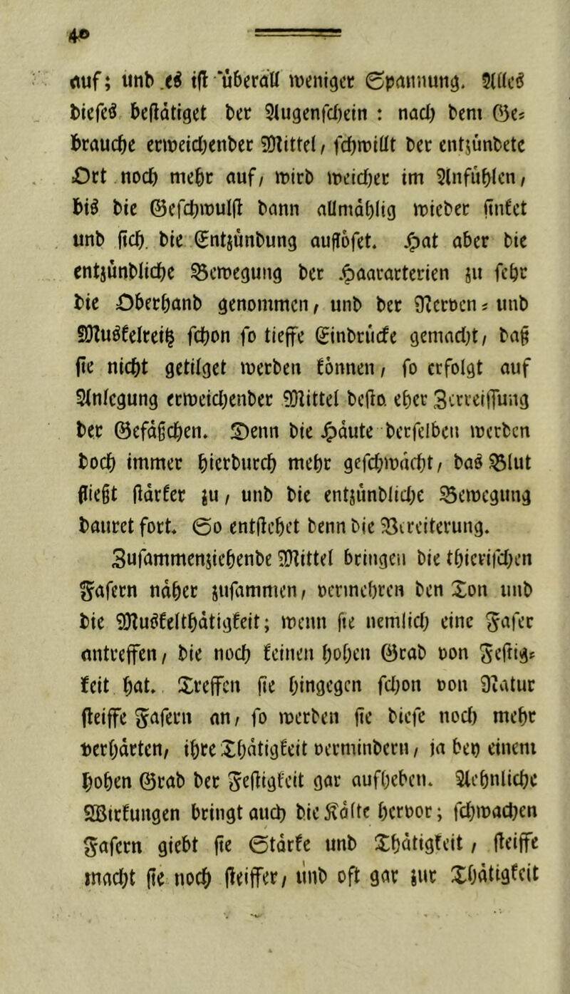 4» rtuf; unb xi i|l uberaü wenlgcc ©paiinun^. 2(((cö biefc^ betätiget ber 3lu9enfd)etn : nad) bem 03c* brauche ecmeid}enbec SO^ittel, fdjroltit bec entjünbete Ort noch mehr auf, mtcb »cidjec tm Slnfuhlcn, bi^ bie ©efchiüulii bann aUmdhltg iDicbec (tnfet unb jtch. bie Sntjünbung aufiDfet. ^at aber bie entjünblidbe Bewegung ber .^aararterien ju febr bie Oberhanb genommen / unb ber Oicrocn * unb SJZuöfelrei^ fchon fo tieffe ginbruefe gemadjt/ baf (te nicht getilget werben fönnen i fo erfolgt auf Stnfegung erweidjenber 0!)littei be(io. eher 3trreiiTung bet ©efdfchen. S)enn bie 4)dute bcrfclben werben hoch immer hierburch mehr gcfd;wdcht/ baöSSlut 0ie§t ildrfer ju, unb bie cntjünblid;c Bewegung bautet fort. @o entftchet benn bie Sireiterung. Sufammeniiehenbe SJtittel bringen bie thierifd^en gafern nahet jufammen / oennehren ben Xon unb bie SKuöfeithdtigfeit; wenn fte nemlid; eine ^afer mitreffen / bie noch feinen hohen 0cab oon Sefdg* beit hat. Sreflfen fie hingegen fd}on oon 9iatuc fleiffe Unfern an/ fo werben jje biefc nod) mehr »erhärten/ ihre Xhdtigfeit oerminbern / ja bep einem hohen ©rab ber ^efiigfeit gar aufheben. Slehnliche 2Bttfungen bringt auch bie^dfte heroor; fd^wadjen gafern giebt fte ©tdrfe unb Xhdtigteit / iteiffe »nadjt (ie noch j^eitfet/ ilnb oft gar iut XOntigfeit